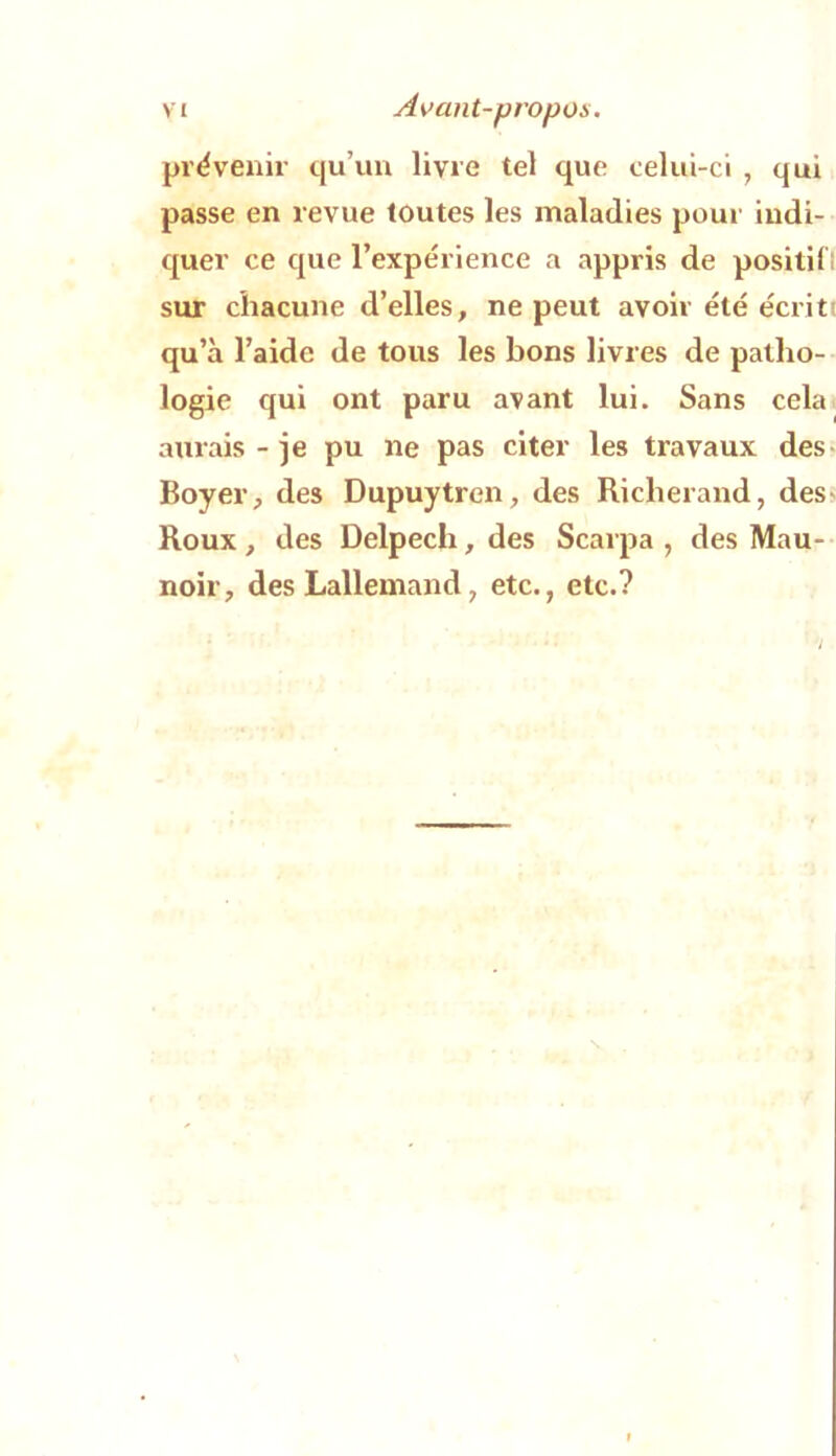 prévenir qu’un livre tel que celui-ci , qui passe en revue toutes les maladies pour indi- quer ce que l’expérience a appris de positiCl sur chacune d’elles, ne peut avoir été écrit! qu’à l’aide de tous les bons livres de patho- logie qui ont paru avant lui. Sans cela aurais - je pu ne pas citer les travaux des« Boyer, des Dupuytren, des Riclierand, dess Roux, des Delpech, des Scarpa , des Mau- noir, des Lallemand, etc., etc.?