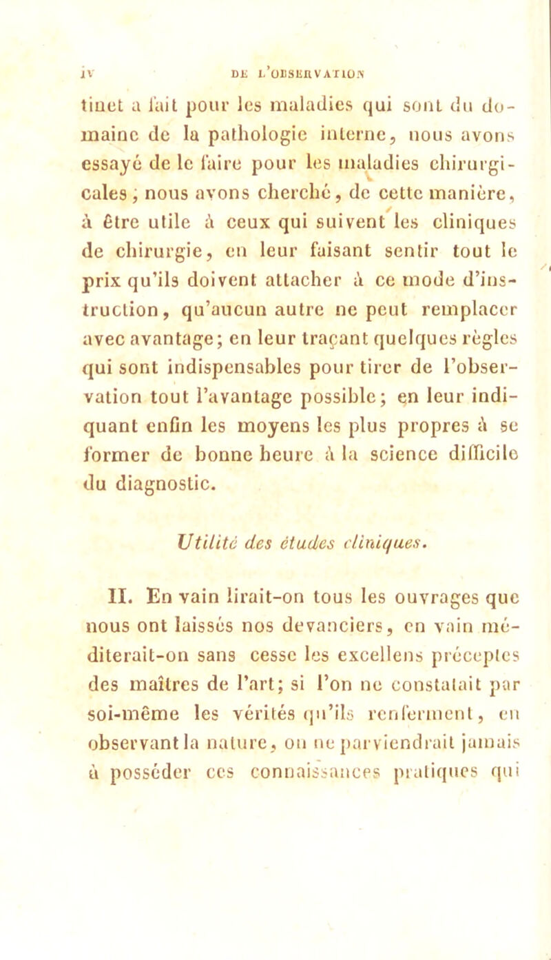 DE i/üiisunvAriü.^' tiuet a l'ail pour les maladies qui soriL du do- maine de la pathologie interne, nous avons essayé de le l'aire pour les maladies chirurgi- cales, nous avons cherché, de cette manière, à être utile à ceux qui suivent les cliniques de chirurgie, eu leur faisant sentir tout le prix qu’ils doivent attacher é ce mode d’ins- truction, qu’aucun autre ne peut remplacer avec avantage; en leur traçant quelques règles qui sont indispensables pour tirer de l’obser- vation tout l’avantage possible; en leur indi- quant enfln les moyens les plus propres é se former de bonne heure à la science difficile du diagnostic. Utilité des études cliniques. II. En vain lirait-on tous les ouvrages que nous ont laissés nos devanciers, en vain mé- diterait-on sans cesse les excellens préceptes des maîtres de l’art; si l’on ne constatait par soi-même les vérités qu’ils rcnfermeul, eu observant la nature, on ne parviendrait jamais ù posséder ces connaissances pratiques qui