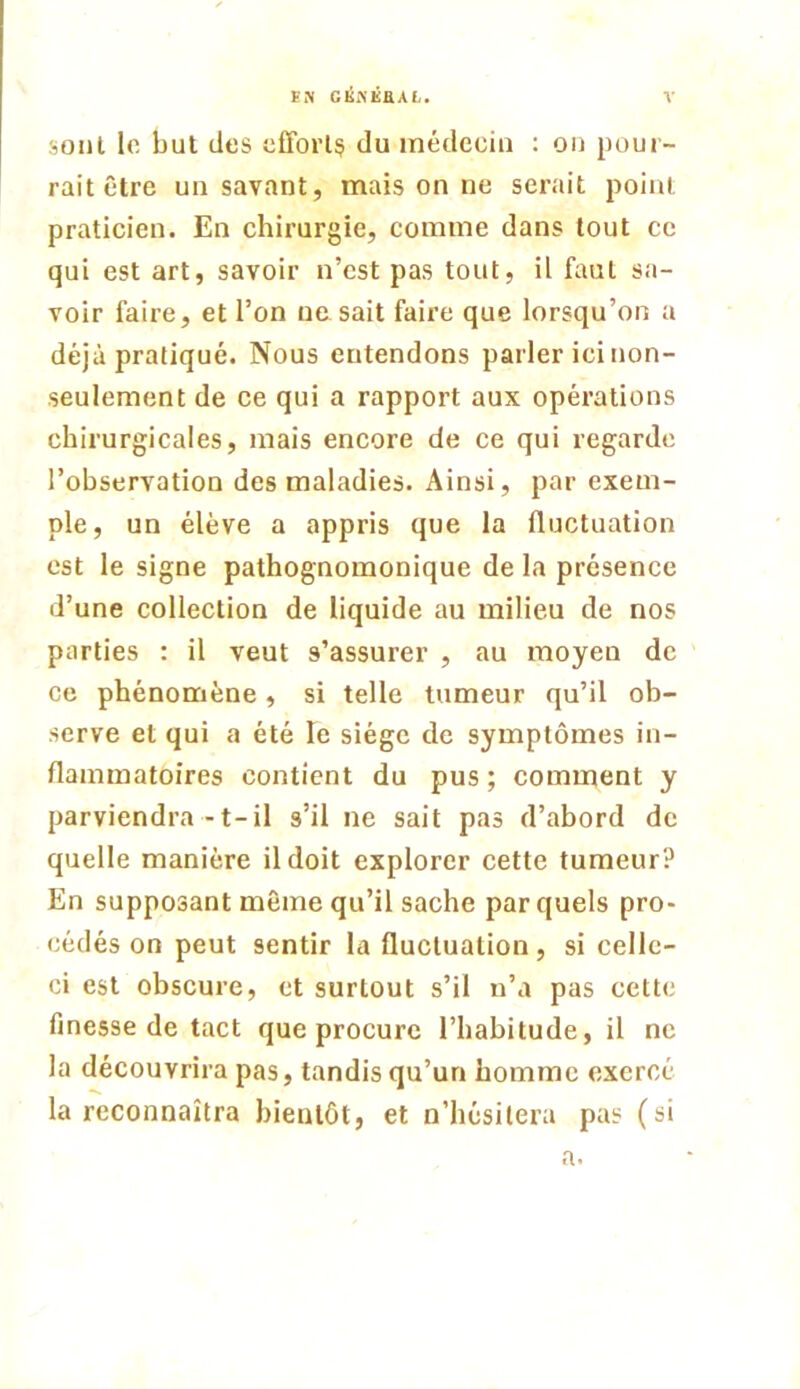 soiil le but des effort^ du médecin ; on pour- rait être un savant, mais on ne serait point praticien. En chirurgie, comme dans tout ce qui est art, savoir n’est pas tout, il faut sa- voir faire, et l’on ne sait faire que lorsqu’on a déjà pratiqué. Nous entendons parler ici non- seulement de ce qui a rapport aux opérations chirurgicales, mais encore de ce qui regarde l’observation des maladies. Ainsi, par exem- ple, un élève a appris que la fluctuation est le signe pathognomonique de la présence d’une collection de liquide au milieu de nos parties : il veut s’assurer , au moyen de ce phénomène, si telle tumeur qu’il ob- serve et qui a été le siège de symptômes in- flammatoires contient du pus ; comment y parviendra-t-il s’il ne sait pas d’abord de quelle manière il doit explorer cette tumeur? En supposant même qu’il sache par quels pro- cédés on peut sentir la fluctuation, si celle- ci est obscure, et surtout s’il n’a pas cette finesse de tact que procure l’habitude, il ne la découvrira pas, tandis qu’un homme exercé la reconnaîtra bientôt, et n’hésitera pas (si a.