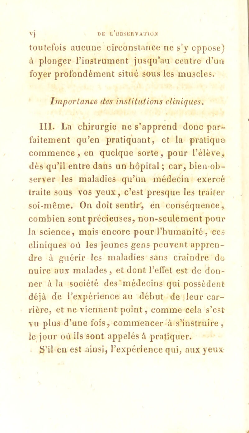 DU L’üDSliltVATlUN 'i toutefois aucune circonslance ne s’y oppose) à plonger l’instrument jusqu’au centre d’un foyer profondément situé sous les muscles. Importance des institutions cliniques. III. La chirurgie ne s’apprend donc par- faitement qu’en pratiquant, et la pratique commence, en quelque sorte, pour l’élève, dès qu’il entre dans un hôpital ; car, bien ob- server les maladies qu’un médecin exercé traite sous vos yeux, c’est presque les traiter soi-même. On doit sentir', en conséquence, combien sont précieuses, non-seulement pour la science, mais encore pour l’humanité, ces cliniques où les jeunes gens peuvent appren- dre ù guérir les maladies sans craindre du nuire aux malades, et dont l’effet est de don- ner à la société des'médecins qui possèdent déjà de l’expérience au début de leur car- rière, et ne viennent point, comme cela s’est vu plus d’une fois, commencer à s’instruire , le jour où ils sont appelés à pratiquer. S’il en est ainsi, l’expérience qui, aux yeux