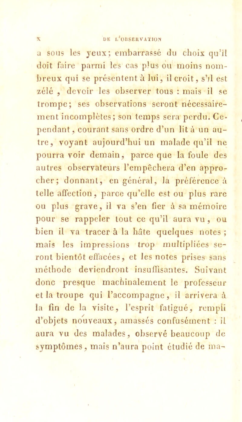 U sous les yeux; embarrassé du choix qu’il doit faire parmi les cas plus ou moins nom- breux qui SC présentent à lui, il croit, s’/l est zélé , devoir les observer tous : mais il se trompe; ses observations seront nécessaire- ment incomplètes; son temps sera perdu. Ce- pendant, courant sans ordre d’un lit à un au- tre, voyant aujourd’hui un malade qu’il ne pourra voir demain, parce que la foule des autres observateurs l’empêchera d’en appro- cher; donnant, en général, la préférence à telle affection, parce qu’elle est ou plus rare ou plus grave, il va s’en fier à sa mémoire pour se rappeler tout ce qu’il aura vu, ou bien il va tracer à la hûte quelques notes ; mais les impressions trop multipliées se- ront bientôt effacées, et les notes prises sans méthode deviendront insuflisantes. Suivant donc presque machinalement le professeur et la troupe qui l’accompagne, il arrivera à la fin de la visite, l’esprit fatigué, rempli d’objets nouveaux, amassés confusément : il aura vu des malades, observé beaucoup de symptômes, mais n’aura point étudié de ma-