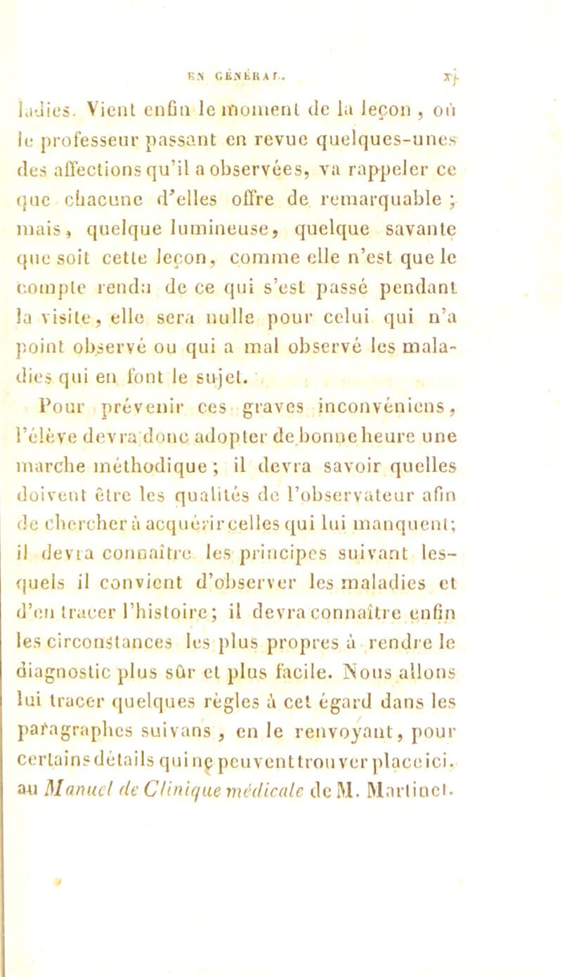 K N CB?(tnAr. laùies. Vient enfin Icinoinenl de la leçon , oii le professeur passant en revue quelques-unes des affections qu’il a observées, va rappeler ce (|ue chacune d'elles offre de remarquable ; mais, quelque lumineuse, quelque savante que soit cette leçon, comme elle n’est que le compte rendu de ce qui s’esl passé pendant, la visite, elle sera nulle pour celui qui n’a point observé ou qui a mal observé les mala- die.s qui en font le sujet. Pour prévenir ces graves inconvéniens, l’élève devra donc adopter de bonne heure une marche méthodique ; il devra savoir quelles doivent être les qualités de l’observateur afin de chercher à acquérircelles qui lui manquent; il dévia connaître les principes suivant les- quels il convient d’observer les maladies et d’en tracer l’histoire ; il devra connaître enfin les circonstances les plus propres à rendre le diagnostic plus sûr et plus facile. Nous allons lui tracer quelques régies à cet égard dans les paragraphes suivans , en le renvoyant, pour certains détails qui nç peu vent trou ver place ici. au Manuel de CUnujue médicale de M. Martinel. é