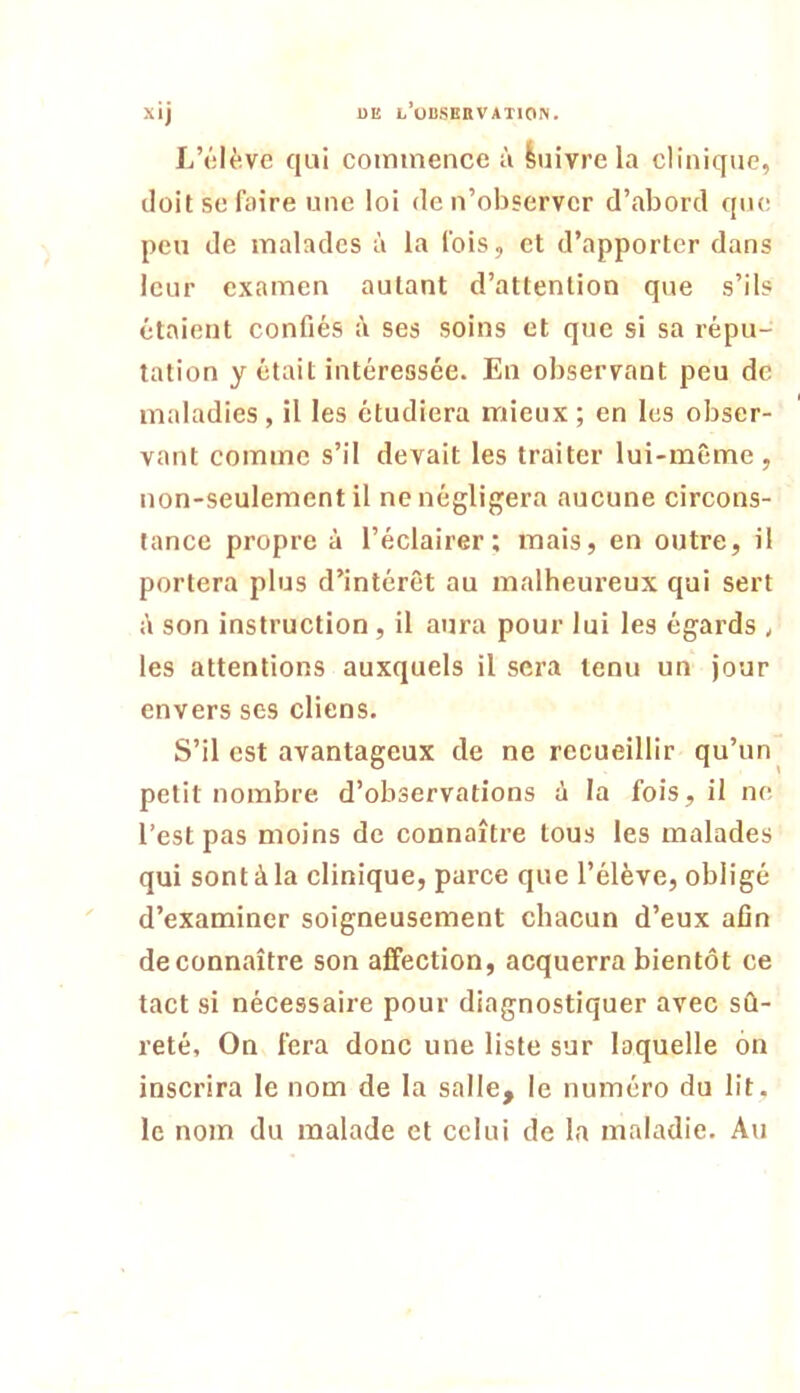 DE l’observation. xij L’élève qui commence à Suivre la clinique, doit se faire une loi de n’observer d’abord que peu de malades à la fois, et d’apporter dans leur examen autant d’attention que s’ils étaient confiés ses soins et que si sa répu- tation y était intéressée. En observant peu de maladies, il les étudiera mieux ; en les obser- vant comme s’il devait les traiter lui-même, non-seulement il ne négligera aucune circons- tance propre à l’éclairer; mais, en outre, il portera plus d’intérêt au malheureux qui sert i\ son instruction , il aura pour lui les égards , les attentions auxquels il sera tenu un jour envers ses cliens. S’il est avantageux de ne recueillir qu’un ^ petit nombre d’observations à la fois, il ne l’est pas moins de connaître tous les malades qui sont à la clinique, parce que l’élève, obligé d’examiner soigneusement chacun d’eux afin de connaître son affection, acquerra bientôt ce tact si nécessaire pour diagnostiquer avec sû- reté, On fera donc une liste sur laquelle on inscrira le nom de la salle, le numéro du lit. le nom du malade et celui de la maladie. Au