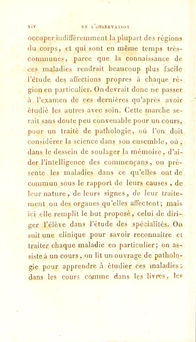 XlV DR l/0BSl5HVATI0ri occuper iiidifféromment la plupart des régions du corps, cl qui sont en niême temps très- communes, parce que la connaissance de ces maladies rendrait beaucoup plus facile l’étude des alïcclions propres à chaque ré- gion en particulier. On devrait donc ne passer à l’examen de ces dernières qu’aprés avoir étudié les auti’cs avec soin. Cette marche se- rait sans doute peu convenable pour un cours, pour un traité de pathologie, où l’on doit considérer la science dans son ensemble, où, dans le dessein de soulager la mémoire, d’ai- der rinlelligencc des commenfans, on pré- sente les maladies dans ce qu’elles ont de commun sous le rapport de leurs causes , de leur nature, de leurs signes, de leur traite- ment ou des organes qu’elles affectent; mais ici elle remplit le but proposé, celui de diri- ger l’élève dans l’étude des spécialités. On suit une clinique pour savoir reconnaître et traiter chaque maladie en particulier; on as- siste à un cours, on lit un ouvrage de patholo- gie pour apprendre à étudier ces maladies;- dans les cours cofinme dans les livres, le»