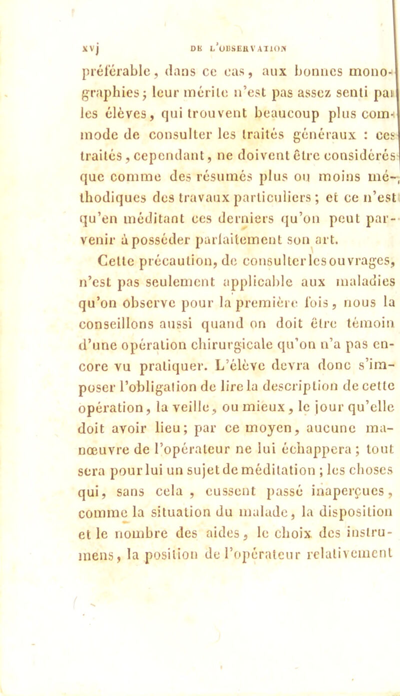 Dli L*U13SEUVA110« xvj pi'él'crablc, dans ce cas, aux bormcs mono-' graphies j leur mérile n’est pas assez senti pan les élèves, qui trouvent beaucoup plus coms mode de consulter les traités généraux : ces traités, cependant, ne doivent être considérés que comme des résumés plus ou moins mé-, thodiques des travaux particuliers ; et ce n’estt qu’en méditant ces derniers qu’on peut par- venir à posséder paiiaitement son art. Cette précaution, de consultcrlcsouvrages, n’est pas seulement applical)lc aux maladies qu’on observe pour la première lois, nous la conseillons aussi quand on doit être témoin d’une opération chirurgicale qu’on n’a pas en- core vu pratiquer. L’élève devra donc s’im- poser l’obligation de lire la description de cette opération, la veille, ou mieux , le jour qu’elle doit avoir lieu; par ce moyen, aucune ma- nœuvre de l’opérateur ne lui échappera; tout sera pour lui un sujet de méditation ; les choses qui, sans cela , eussent passé inaperçues, comme la situation du malade, la disposition et le nombre des aides, le choix, des inslru- inens, la position de l’opérateur relativement