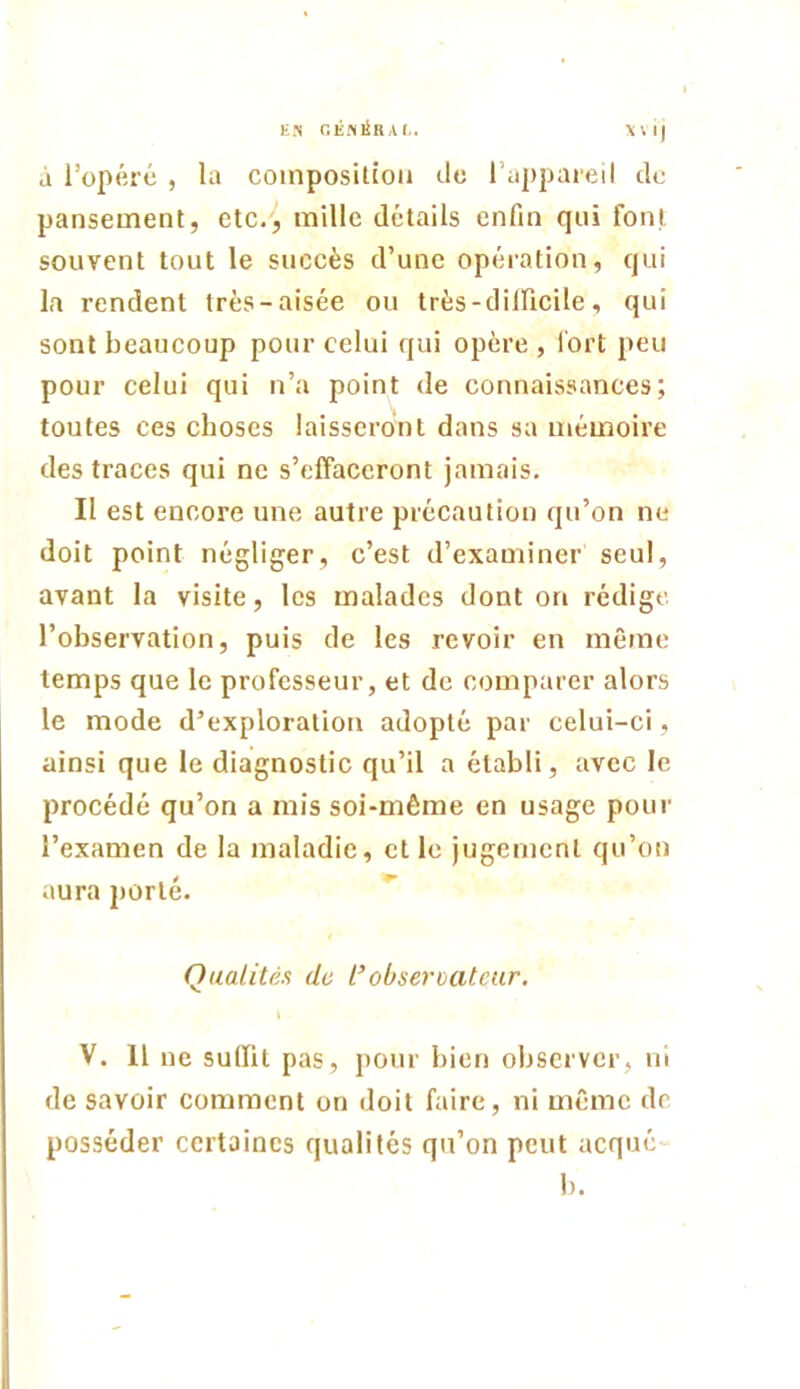 EN GÊiNl^RAI.. \V i) à l’opéré , la composition (.lo l’appaieil ilc pansement, etc., mille détails enfin qui font souvent tout le succès d’une opération, qui la rendent très-aisée ou très-dilficile, qui sont beaucoup pour celui qui opère , l'ort peu pour celui qui n’a point de connaissances; toutes ces choses laisseront dans sa mémoire des traces qui ne s’effaceront jamais. Il est encore une autre précaution qu’on ne doit point négliger, c’est d’examiner seul, avant la visite, les malades dont on rédige l’observation, puis de les revoir en même temps que le professeur, et de comparer alors le mode d’exploration adopté par celui-ci , ainsi que le diagnostic qu’il a établi, avec le procédé qu’on a mis soi-même en usage pour l’examen de la maladie, et le jugement qu’on aura porté. Qualités de l’observateur. V. 11 ne suffit pas, pour bien observer, ni de savoir comment on doit faire, ni même de posséder certaines qualités qu’on peut acqué 1).