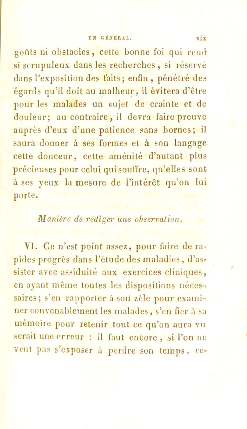 tP( r.B.^BRAL. goCUs ni obstacles, celte bonne foi qui reiul si scrupuleux dans les recherches , si réservé dans l’exposition des faits j enfin , pénétré des égards qu’il doit au malheur, il évitera d’être pour les malades un sujet de crainte et de douleur; au contraire, il devra faire preuve auprès d’eux d’une patience sans bornes; il saura donner à ses formes et à son langage cette douceur, cette aménité d’autant plus précieuses pour celui qui souffre, ([u’elles sont à ses yeux la mesure de l’intérêt qu’on lui porte. Manière de rédigei’ une observation. VI. Ce n’est point assez, pour faire de ra- pides progrès dans l’élude des maladies, d’as- sister avec assiduité aux exercices cliniques, en ayant même toutes les dispositions néces-r saires; s’en rapporter à son zèle pour exami- ner convenablement les malades, s’en fier à sa mémoire pour retenir tout ce qu’on aura vu serait une erreur : il faut encore, si l’on ne veut pas s’exposer à perdre son temps, rc-