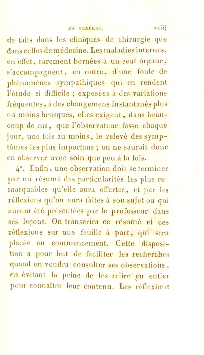 de faits dans les cliniques de chirurgie que dans celles de médecine. Les maladies internes, en eiïet, rarement bornées à un seul organe, s'accompagnent, en outre, d’une foule de phénomènes sympathiques qui en rendent l’étude si difficile ; exposées à des variations fréquentes, à des changemens instantanés plus ou moins brusques, elles exigent, dans beau- coup de cas, que l’observateur fasse chaque jour, une fois au moins, le relevé des symp- tômes les plus importaus ; on ne saurait donc en observer avec soin que peu à la fois. 4°. Enfin, une observation doit se terminer par un résumé des particularités les plus re- marquables qu’elle aura offertes, et par les réflexions qu’on aura faites à son sujet ou qui auront été présentées par le professeur dans ses leçons. On transcrira ce résumé et ces réflexions sur une feuille à part, qui sera placée au commencement. Cette disposi- tion a pour ljut de faciliter les recherches quand on voudra consulter ses observations, en évitant la peine de les relire en entier poui' connaître leur contenu. Les réflexions