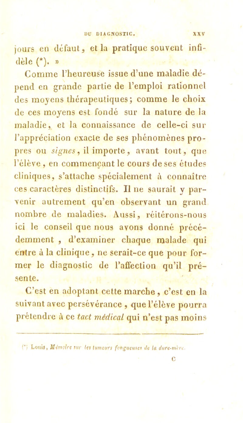 jours en défaut j et la pratique souvent infi- dèle (*). » Comme l’heureuse issue d’une maladie dé- pend en grande partie de l’emploi rationnel des moyens thérapeutiques; comme le choix de ces moyens est fondé sur la nature de la maladie, et la connaissance de celle-ci sur l’appréciation exacte de ses phénomènes pro- pres ou 5/^Hcs, il importe, avant tout, que l’élève , en commençant le cours de ses éludes cliniques, s’attache spécialement à connaître ces caractères distinctifs. Il ne saurait y par- venir autrement qu’en observant un grand nombre de maladies. Aussi, réitérons-nous ici le conseil que nous avons donné précé- demment , d’examiner chaque malade qui entre à la clinique, ne serait-ce que pour for- mer le diagnostic de l’affection qu’il pré- sente. C’est en adoptant cette marche, c’est en la suivant avec persévérance , que l’élève pourra prétendre à ce tact médical qui n’est pas moins ri Louis, Mt/mpfVc utr Ui ftimcurj foftguçusc* de la dure-mirt. C