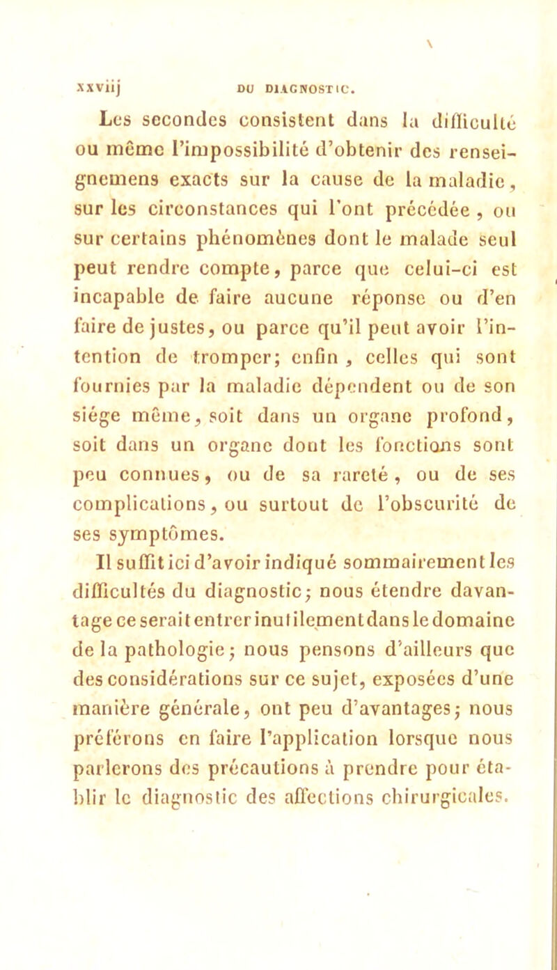 Les secondes consistent dans la diflicullé ou même l’impossibilité d’obtenir des rensei- gnemens exacts sur la cause de la maladie, sur les circonstances qui l’ont précédée , ou sur certains phénomènes dont le malade seul peut rendre compte, parce que celui-ci est incapable de faire aucune réponse ou d’en faire de justes, ou parce qu’il peut avoir l’in- tention de tromper; enfin , celles qui sont fournies par la maladie dépendent ou de son siège même, soit dans un organe profond, soit dans un organe dont les fonctions sont peu connues, ou de sa rareté, ou de ses complications, ou surtout de l’obscurité de ses symptômes. Il suffit ici d’avoir indiqué sommairement les diflicultés du diagnostic; nous étendre davan- tage ce serait entrer inutilement dans le domaine de la pathologie; nous pensons d’ailleurs que des considérations sur ce sujet, exposées d’une manière générale, ont peu d’avantages; nous préférons en faire l’application lorsque nous parlerons des précautions à prendre pour éta- blir le diagnostic des afl’ections chirurgicales.