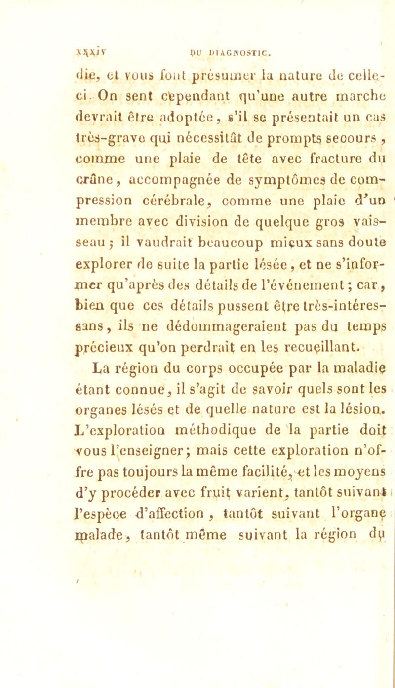 \.\x/v pu UUGKOSTIC. (lie, cl vous font présuuicr la nature tl<: celle- ci. On sent cfependant qu’une autre marche devrait être adoptée, s’il se présentait un cas très-grave qui nécessitât de prompts secours , comme une plaie de tête avec fracture du crâne, accompagnée de symptômes de com- pression cérébrale, comme une plaie d’uo membre avec division de quelque gros vais- seau j il vaudrait beaucoup mieux sans doute explorer de suite la partie lésée, et ne s’infor- mer qu’après des détails de l’événement ; car, bien que ces détails pussent être trés-intéres- sans, ib ne dédommageraient pas du temps précieux qu’on perdrait en les recueillant. La région du corps occupée par la maladie étant connue, il s’agit de savoir quels sont les organes lésés et de quelle nature est la lésion. L’exploration méthodique de la partie doit vous l’enseigner ; mais cette exploration n’of- fre pas toujours la même facilité, et les moyens d’y procéder avec fruit varient, tantôt suivant i l’espèce d’affection , tantôt suivant l’organç ipalade, tantôt même suivant la région dp