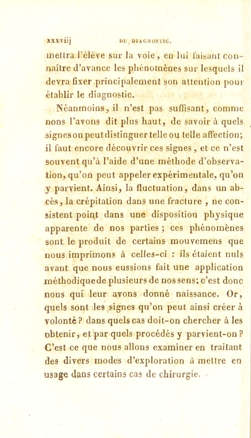 uiellra l’élève sur la voie, en lui Taisant con- naître d’avance les phénomènes sur lesquels il devra fixer principalement son attention pour établir le diagnostic. Néanmoins, il n’est pas suffisant, comme nons l’avons dit plus haut, de savoir à quels signesonpeutdistinguer telle ou telle affection; il faut encore découvrir ces signes, et ce n’est souvent qu’à l’aide d’une méthode d’observa- tion, qu’on peut appeler expérimentale, qu’on y parvient. Ainsi, la fluctuation, dans un ab- cès, la crépitation dans une fracture , ne con- sistent point dans une disposition physique apparente de nos parties ; ces phénomènes sont le produit de certains mouvemens que nous imprimons à celles-ci : ils étaient nuis avant que nous eussions fait une application méthodiquede plusieurs de nos sens; c’est donc nous qui', leur avons donné naissance. Or, quels sont les signes qu’on peut ainsi créer à volonté? dans quels cas doit-on chercher à les obtenir, et par quels procédés y parvient-on ? C’est ce que nous allons examiner en traitant des divers modes d’exploration à melire en usage dans certains cas de chirurgie.