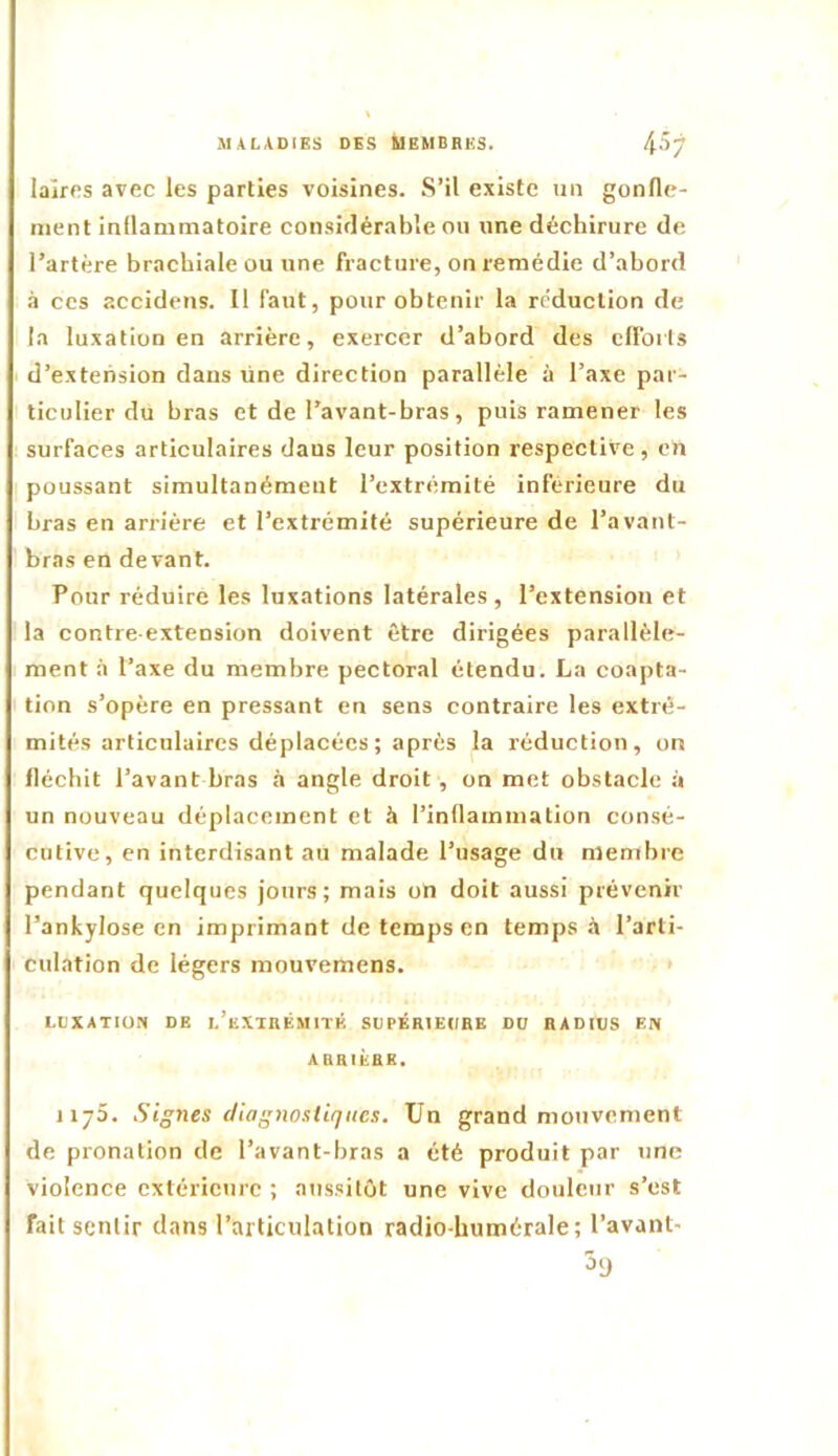 laïres avec les parties voisines. S’il existe nn gonfle- ment inflammatoire considérable ou une déchirure de l’artère brachiale ou une fracture, on remédie d’abord à CCS accidens. Il faut, pour obtenir la réduction de la luxation en arrière, exercer d’abord des clfoils d’extension dans une direction parallèle à l’axe par- ticulier du bras et de l’avant-bras, puis ramener les surfaces articulaires dans leur position respective, en poussant simultanément l’extrémité inférieure du bras en arrière et l’extrémité supérieure de l’avant- bras en devant. Pour réduire les luxations latérales, l’extension et la contre-extension doivent être dirigées parallèle- ment à l’axe du membre pectoral étendu. La coapta- tion s’opère en pressant en sens contraire les extré- mités articulaires déplacées ; après la réduction, on fléchit l’avant bras à angle droit , on met obstacle à un nouveau déplacement et à l’inflammation consé- cutive, en interdisant au malade l’usage du membre pendant quelques jours; mais on doit aussi prévenir l’ankylose en imprimant de temps en temps.! l’arti- culation de légers mouv’emens. > LUXATION DE l’eXTRÉMITÉ SUPÉRIEURE DU RADIUS EN ARRIÉRE. J175. Signes diagnostiques. Un grand mouvement de pronation de l’avant-bras a été produit par une violence extérieure ; aussitôt une vive douleur s’est fait sentir dans l’articulation radio-humérale; l’avant-