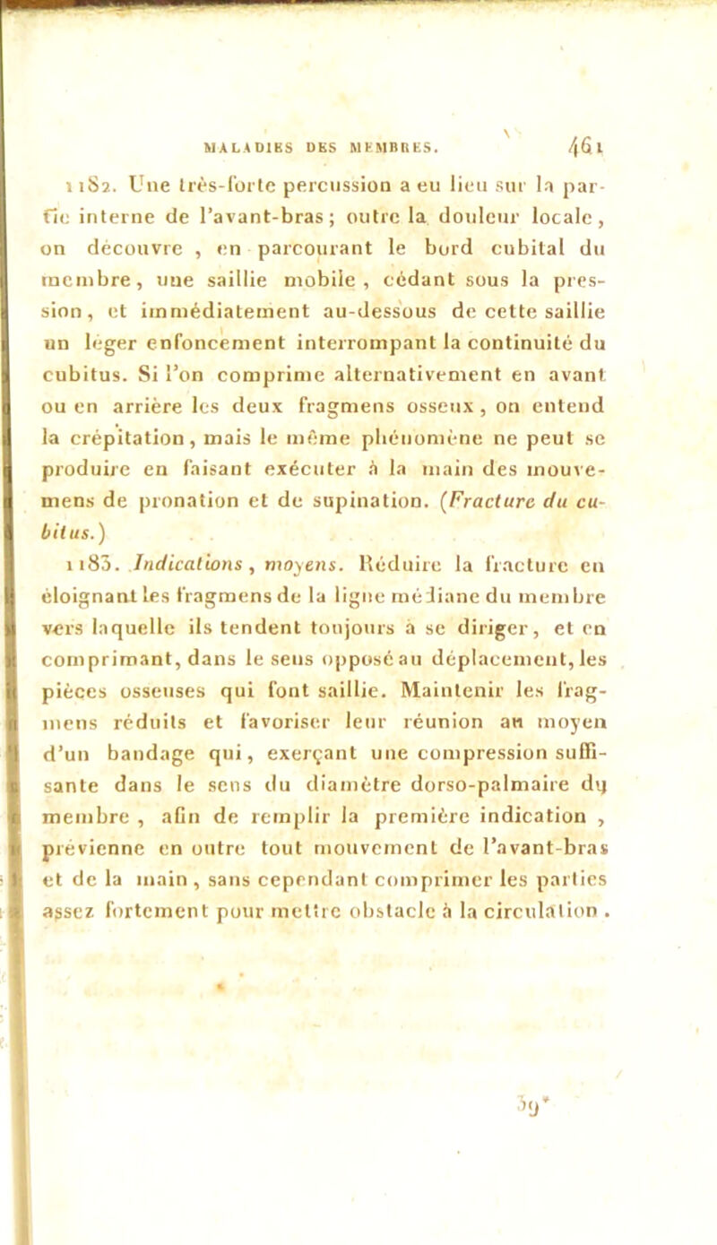 1 iSî. Une Irès-I’ürtc percussion a eu lieu sur la par- fie interne de l’avant-bras; outre la douleur locale, on découvre , en parcourant le bord cubital du membre, une saillie mobile, cédant sous la pres- sion, et immédiatement au-dessous de cette saillie un leger enfoncement interrompant la continuité du cubitus. Si l’on comprime alternativement en avant ou en arrière les deux fragmens osseux , on entend la crépitation, mais le même phénomène ne peut se produire en faisant exécuter h la main des mouve- men.s de pronation et de supination. [Fracture du cu- bitus. ) \ iSô. Indications , moyens. Réduire la fracture en éloignant les fragmens de la ligue médiane du membre vers laquelle ils tendent toujours à se diriger, et en comprimant, dans le sens opposéau déplacement, les pièces osseuses qui font saillie. Maintenir les frag- iiiens réduits et favoriser leur réunion an moyen d’un bandage qui, exerçant une compression suffi- sante dans le sens du diamètre dorso-palmaire d'j membre , aCn de remplir la première indication , prévienne en outre tout niotiveinent de l’avant-bras et de la main , sans cependant comprimer les parties apsez fortement pour mettre obstacle à la circulation .