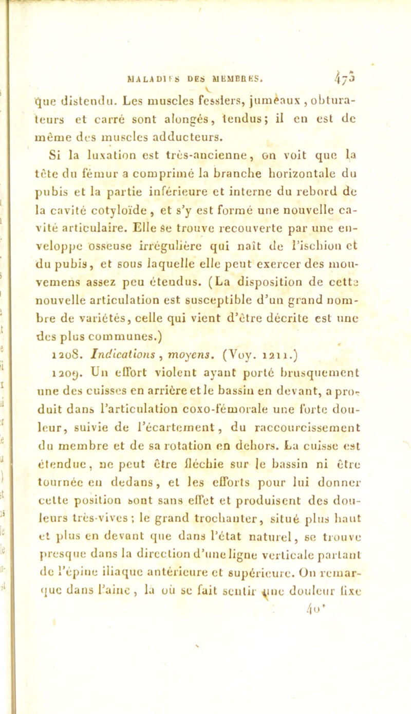 kULJtDUS DEï UEMSnKS. que disleiulu. Les muscles fessiers, jumeaux , obtura- teurs et carré sont alongés, tendus; il en est de môme des muscles adducteurs. Si la luxation est très-ancienne, on voit que la tète du fémur a comprimé la branche horizontale du pubis et la partie inférieure et interne du rebord de la cavité cotyloïde, et s’y est formé une nouvelle ca- vité articulaire. Elle Se trouve recouverte par une en- veloppe osseuse irrégulière qui naît de l’ischion et du pubis, et sous laquelle elle peut exercer des mou- vemens assez peu étendus. (La disposition de cetta nouvelle articulation est susceptible d’un grand nom- bre de variétés, celle qui vient d’être décrite est une des plus communes.) izoS. Indications, moyens. (Voy. 1211.) i20<). Un elfort violent ayant porté brusquement une des cuisses en arrière et le bassin en devant, a proT duit dans l’articulation coxo-fémorale une forte dou- leur, suivie de l’écartement, du raccourcissement du membre et de sa rotation en dehors. La cuisse est étendue, ne peut être fléchie sur le bassin ni être tournée en dedans, et les elTorts pour lui donner cette position sont sans effet et produisent des dou- leurs très-vives; le grand trochanter, situé plus haut et plus en devant que dans l’état naturel, se trouve presque dans la direction d’une ligne verticale parlant de l’épine iliaque antérieure et supérieure, ün remar- (jue dans l’ainc , la où se fuit sentir yiie douleur lixe