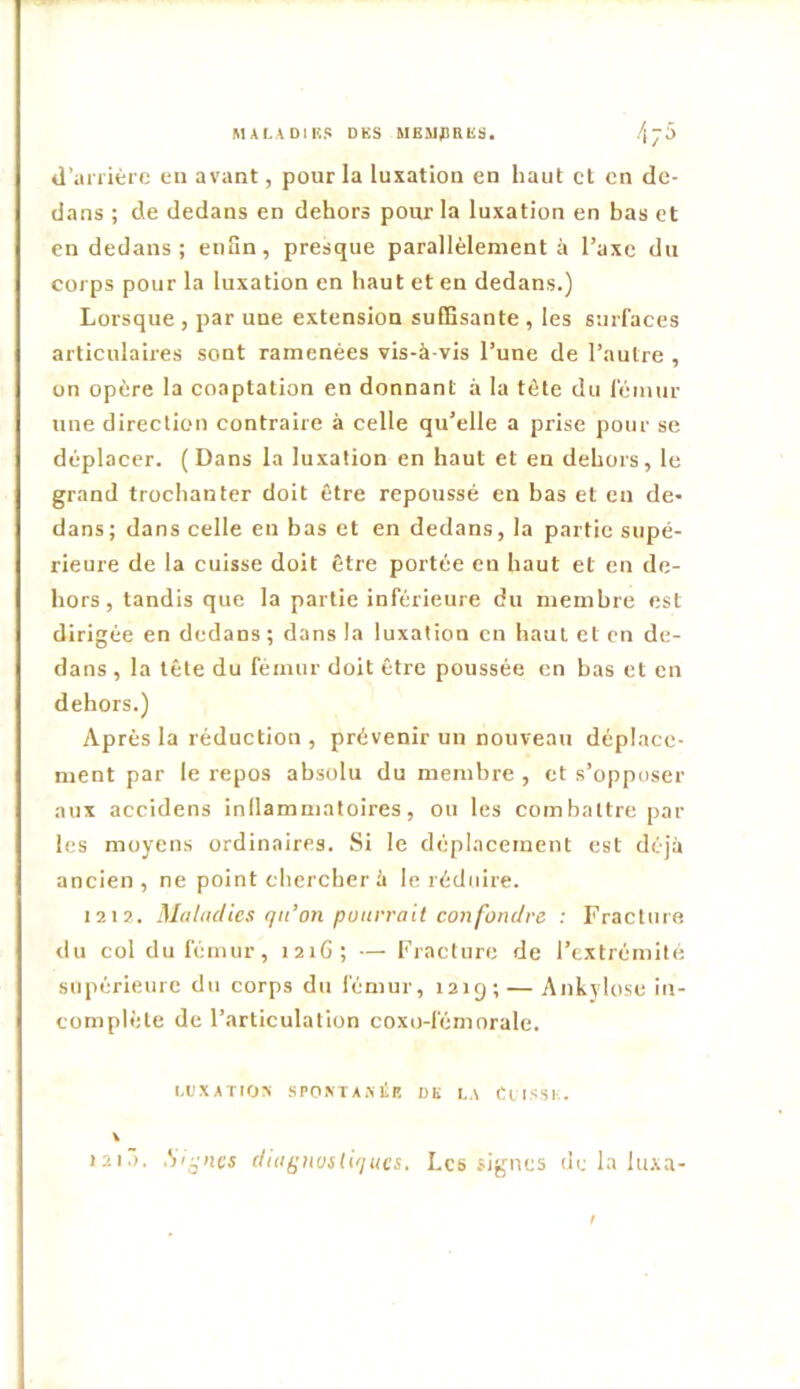 MALADIKS DES MEMJ3RES. d’ariière eu avant, pour la luxation en haut et en de- dans ; de dedans en dehors pour la luxation en bas et en dedans; eiiHn, presque parallèlement à l’axe du corps pour la luxation en haut et en dedans.) Lorsque , par une extension sulBsante , les surfaces articulaires sont ramenées vis-à-vis l’une de l’autre , on opère la coaptation en donnant à la tête du l'èmur une direction contraire à celle qu’elle a prise pour se déplacer. (Dans la luxation en haut et en dehors, le grand trochanter doit être repoussé en bas et en de- dans; dans celle en bas et en dedans, la partie supé- rieure de la cuisse doit être portée en haut et en de- hors, tandis que la partie inférieure du membre est dirigée en dedans ; dans la luxation en haut et en de- dans , la tête du fémur doit être poussée en bas et en dehors.) Après la réduction , prévenir un nouveau déplace- ment par le repos absolu du membre , et s’opposer aux accidens inllammatoires, ou les combattre par les moyens ordinaires. Si le déplacement est déjà ancien, ne point chercher à le réduire. 121?. Maludies qn’on püurrail confondre : Fracture du col du fémur, laiG; — Fracture de l’extrémité supérieure du corps du fémur, 1219; — Ankylosé in- complète de l’articulation coxo-fémorale. l,eXATIO> SPONTAÎililî DE LA ClISSI.. lii.). Signes duiÿiiosliqucs. Les signes de la luxa-