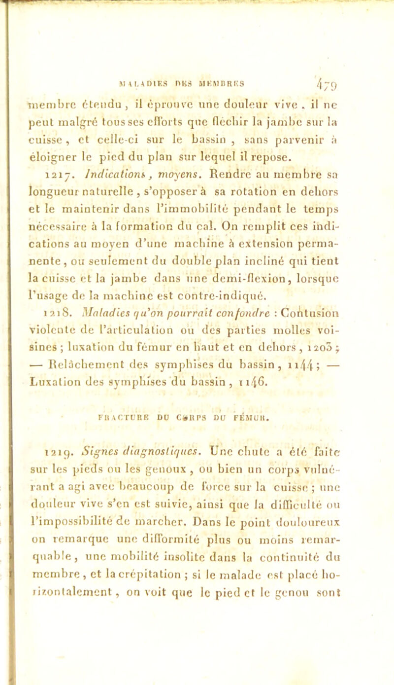 M4I.4DIES nilS MEMBRES /\JÇ) membre étendu , il éprouve une douleur vive . il ne peut malgré tousses dlorts que (léchir la jambe sur la cuisse, et celle-ci sur le bassin , sans parvenir à éloigner le pied du plan sur lequel il repose. 121-. Indlcatiom, moyens. Rendre au membre sa longueur naturelle , s’opposer à sa rotation en dehors et le maintenir dans l’immobilité pendant le temps nécessaire à la formation du cal. On remplit ces indi- cations au moyen d’une machine h extension perma- nente, ou seulement du double plan incliné qui tient la cuisse et la jambe dans une demi-flexion, lorsque l’usage de la machine est contre-indiqué. 12)8. Maladies qa’on pourrait confondre : Contusion violente de l’articulation ou des parties molles voi- sines ; luxation du fémur en haut et en dehors , 12o5 ÿ — Relicbement des symjibises du bassin, ii/|4; — Luxation des sympbïses du bassin, ii46. Flurrl'RK DU C»11P3 DU FÉMUR. I2ig. Signes diagnostiques. Une chute a été faite sur les pieds ou les genoux , ou bien un coips vulué- rant a agi avec beaucoup de force sur la cuisse ; une douleur vive s’en est suivie, ainsi que la difliculté ou l’impossibilité de marcher. Dans le point douloureux on remarque une difformité plus ou moins remar- quable, une mobilité insolite dans la continuité du membre , et la crépitation ; si le malade est placé bo- livontalcment, on voit que le pied et le genou sont