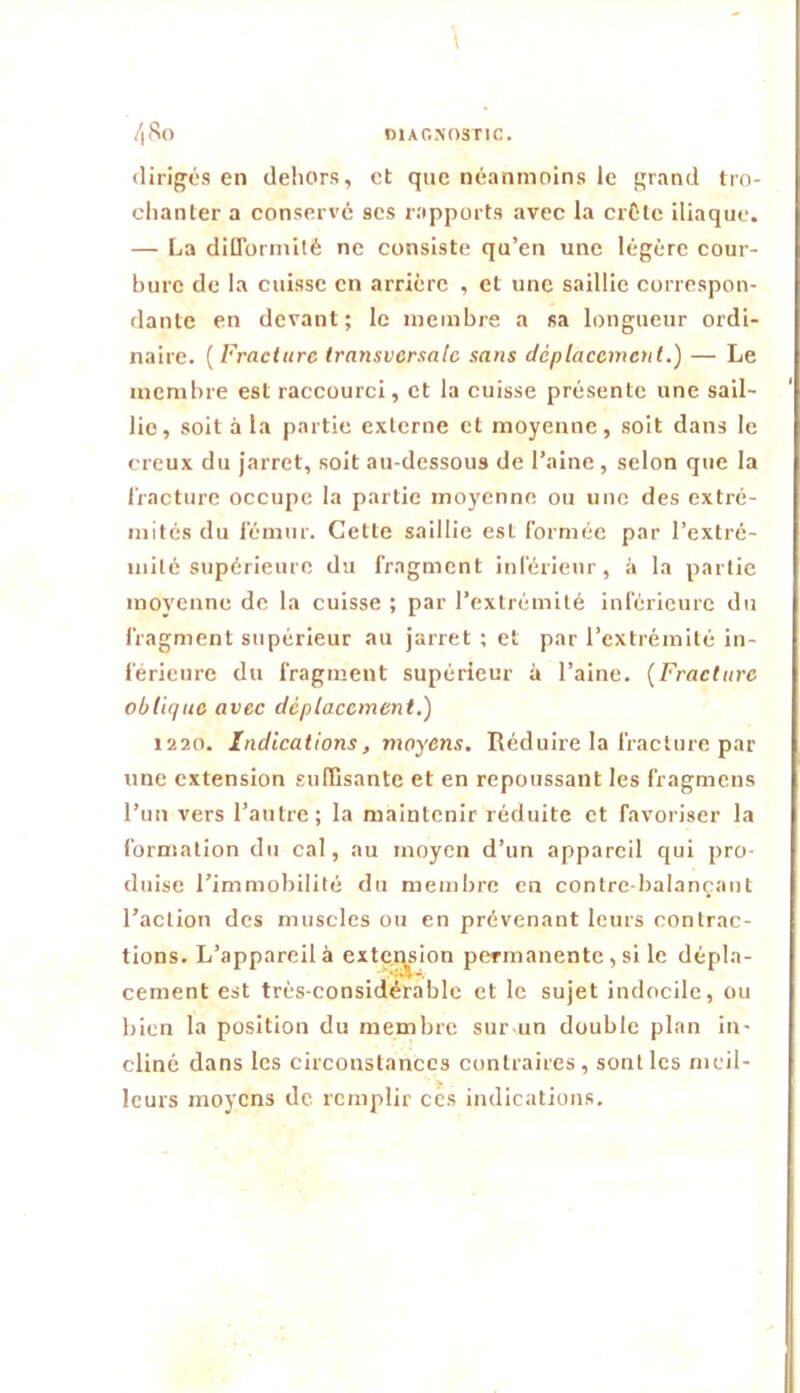 (lirijjés en dehors, et que néanmoins le {;rand tro- chanter a conservé scs rapports avec la crCtc iliaque. — La dilTorinilé ne consiste qu’en une légère cour- bure de la cuisse en arrière , et une saillie correspon- dante en devant; le membre a sa longueur ordi- naire. ( Fracture transversale sans déplacement.) — Le membre est raccourci, et la cuisse présente une sail- lie, soit à la partie externe et moyenne, soit dans le creux du jarret, soit au-dessous de l’aine, selon que la liacture occupe la partie moyenne ou une des extré- mités du fémur. Cette saillie est formée par l’extré- mité supérieure du fragment inférieur, à la partie moyenne de la cuisse ; par l’extrémité inférieure du fragment supérieur au jarret ; et par l’extrémité in- férieure du fragment supérieur à l’aine. {Fracture oblique avec déplacement.) 1220. Indications, moyens. Réduire la fracture par une extension suffisante et en repoussant les fragmens l’un vers l’autre; la maintenir réduite et favoriser la formation du cal, au moyen d’un appareil qui pro- duise l’immobilité du membre en contre balançant l’action des muscles ou en prévenant leurs contrac- tions. L’appareil à exte.gsion permanente, si le dépla- cement est très-considérable et le sujet indocile, ou bien la position du membre sur-un double plan in- cliné dans les circonstances contraires, sont les meil- leurs moyens de remplir ces indications.