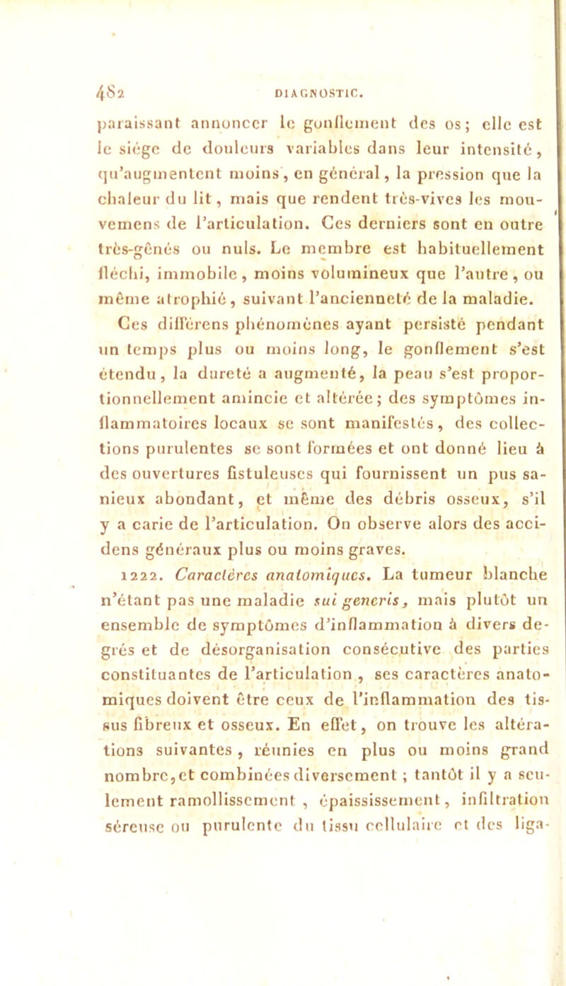 paraissant annoncer le gundcinent des os; elle est le siège de donlenrs variables dans leur intensité, qu’augmentent moins, en général, la pression que la chaleur du lit, mais que rendent trés-vives les mou- vemens de l’articulation. Ces derniers sont en outre très-gênés ou nuis. Le membre est habituellement llécbi, immobile, moins volumineux que l’antre, ou même atrophié, suivant l’ancienneté de la maladie. Ces diH'érens phénomènes ayant persisté pendant un temps plus ou moins long, le gonflement s’est étendu, la dureté a augmenté, la peau s’est propor- tionnellement amincie et altérée; des symptômes in- flammatoires locaux se sont manifestés, des collec- tions purulentes se sont formées et ont donné lieu à des ouvertures fistuleuscs qui fournissent un pus sa- nieux abondant, et même des débris osseux, s’il y a carie de l’articulation. On observe alors des acci- dens généraux plus ou moins graves. 1222. Caractères anatomiques. La tumeur blanche n’étant pas une maladie sut generis, mais plutôt un ensemble de symptômes d’inflammation à divers de- grés et de désorganisation consécutive des parties constituantes de l’articulation , ses caractères anato- miques doivent être ceux de l’inflammation des tis- sus fibreux et osseux. En eOet, on trouve les altéra- tions suivantes, réunies en plus ou moins grand nombre,et combinées diversement ; tantôt il y a seu- lement ramollissement , épaississement, infiltration séreuse ou purulente du tissu cellulaire et des liga-