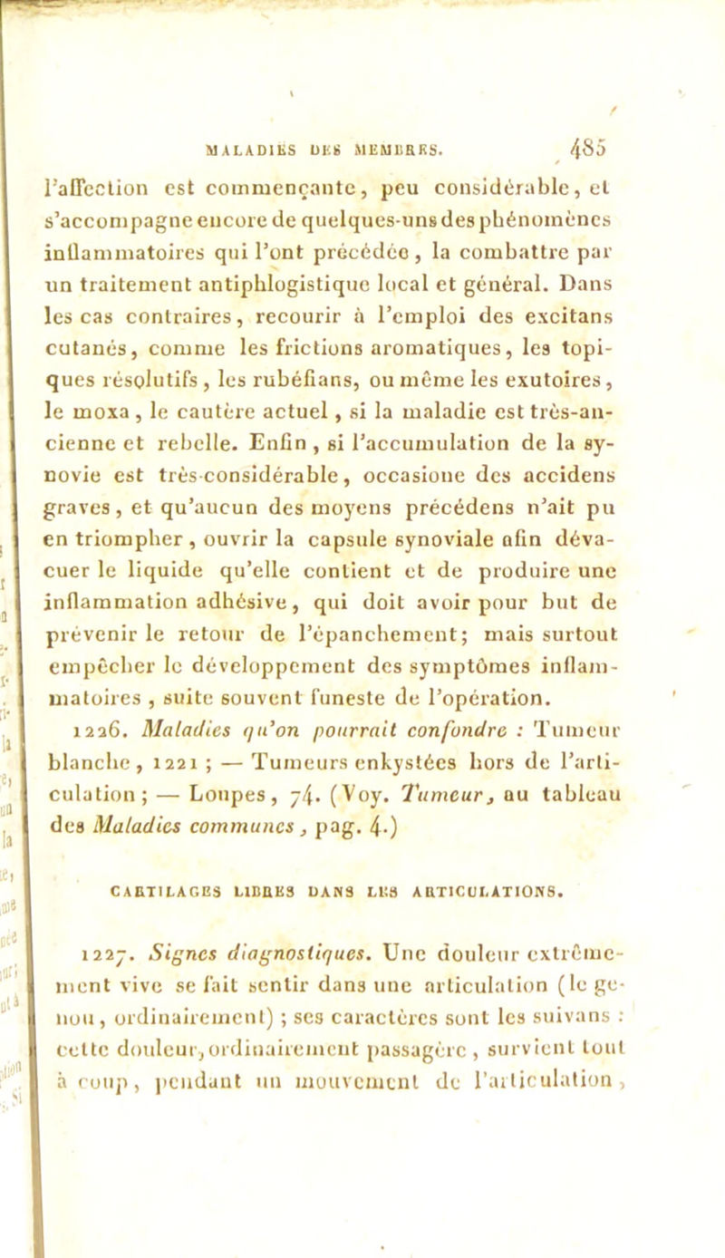 MALADIES UES MEMUaRS. 485 ralTcclion est commençante, peu considérable, cl s’accompagne encore de quelques-uns des phénomènes inQammatoires qui l’ont précédée, la combattre par un traitement antiphlogistique local et général. Dans les cas contraires, recourir à l’emploi des exeitans cutanés, comme les frictions aromatiques, les topi- ques résolutifs , les rubéfians, ou même les exutoires, le moxa, le cautère actuel, si la maladie est très-an- cienne et rebelle. Enfin , si l’accumulation de la sy- novie est très-considérable, occasioue des accidens graves, et qu’aucun des moyens précédons n’ait pu en triompher , ouvrir la capsule synoviale afin déva- cuer le liquide qu’elle contient et de produire une inflammation adhésive, qui doit avoir pour but de prévenir le retour de l’épanchement; mais surtout empêcher le développement des symptômes inllam- uiatoires , suite souvent funeste de l’opération. 1226. Maladies qu’on pourrait confondre : Tumeur blanche, 1221 ; — Tumeurs enkystées hors de l’arti- culation; — Loupes, j4. (^oy. Tumeur^ au tableau des Maladies communes j pag. 4-) CAETTIAGES LIDBKS DANS H!3 ABTICULATIONS. I22J. Signes diagnostiques. Une douleur extrême- ment vive se fait sentir dans une articulation (le ge- nou, ordinairement) ; ses caractères sont les suivans ; Cette douleur,ordinairement passagère, survient tout à coup, pendant un mouvement de l’articulation.