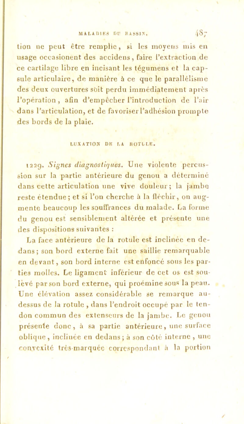 MALADIES or lUSSi:^. 48; tion ne peut être remplie, »i les moyens mis eu usage occasionent des accidens, faire l’extraction de ce cartilage libre en incisant les légumens et la cap- sule articulaire, de manière à ce que le parallélisme des deux ouvertures soit perdu immédiatement après l’opération, afin d’empOeber l’introduction de l’air dans l’articulation, et de favoriser l’adbésion pirompte des bords de la plaie. LUXATION DH LA KOTLI.K. i22g, Siÿnes diagnostiques. Une violente percus- sion sur la partie antérieure du genou a déterminé dans cette articulation une vive douleur; la jambe reste étendue; et si l’on cherche à la (lécbir, on aug- mente beaucoup les soulfrances du malade. La forme du genou est sensiblement altérée et présente une des dispositions suivantes : La face antérieure de la rotule est inclinée en de- dans; son bord externe fait une saillie remarquable en devant, son bord interne est enfoncé sous les par- ties molles. Le ligament inférieur de cet os est sou- levé par son bord externe, qui proéminesous la peau. Une élévation assez considérable se remarque au- dessus de la rotule , dans l’endroit occupé par le ten- don commun des extenseurs de la jambe. Le genou présente donc, i\ sa partie antérieure, une surface oblique , inclinée en dedans ; à son côté interne , une convexité très marquée correspondant à la portion /