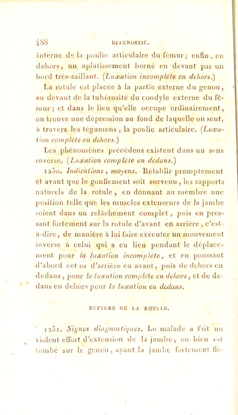 /(.iSS DIAGNOSTIC, interne delà ])uiilie articulaire du fcinur; enfin, en dehors, un aplalisscnienl borné en devant parmi bord très-saillant. (Luxation incomplète en dehors.) La rotule est placée h la partie externe du genou, au devant de la tubérosité du condyle externe du fé- mur; et dans le lieu qu’elle occupe ordinairement, On trouve une dépression au fond de laquelle on sent, à travers les tégumens , la poulie articulaire. (Luxa- tion complète en dehors.) Les phénomènes précédens existent dans un sens inverse. (Luxation complète en dedans.) 1200. Indications , moyens. Rétablir promptement et avant que le gonflement soit survenu , les rapports naturels de la rotule, en donnant au membre une position telle que les muscles extenseurs de la jambe .•soient dans un relAchement complet , puis en pres- sant fortement sur la rotule d’avant en arrière , c’est- à-dire, de manière à lui faire exécuter un mouvement inverse à celui qui a eu lieu pendant le déplace- ment pour la luxation incomplètej et en jioussant d’abord cet os d’arrièie eu avant, puis de dehors eu dedans , pour la luxation complète en dehors, et de de- dans en dehors pour la luxation en dedans, EUPTUHE ba LA ROTULE. 12Ô1. Sif^ncs dia^nostii/ues. Le malade a l'iit un violent clfort d’extension de la jambe, on bien est tombé sur le genou , ayant la janilic fortement Ile