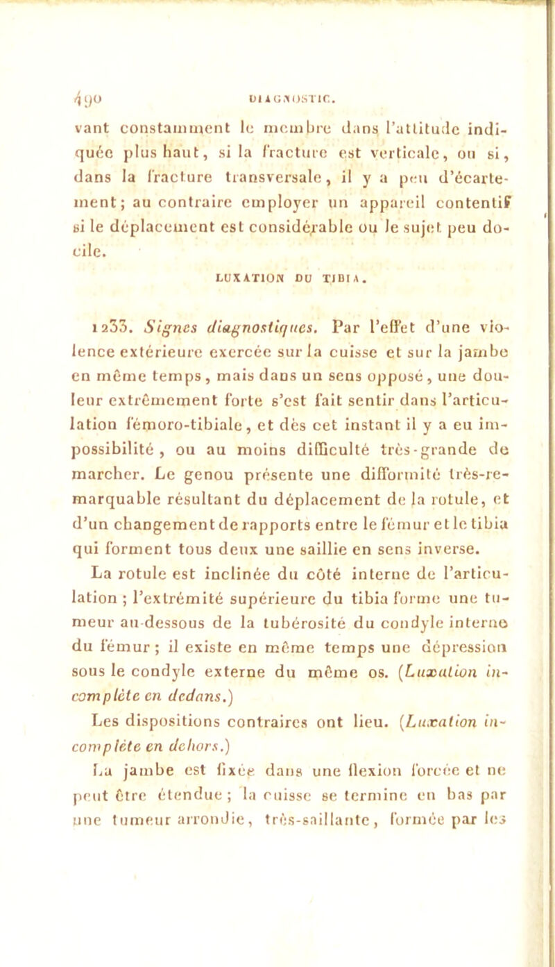 ()1)0 ül iG.’IOSTIC. vant constamment le membre dans l’attitude indi- quée plus haut, si la IVacture est verticale, on si, dans la fracture transversale, il y a peu d’écarte- ment; au contraire employer un appareil contentif si le déplacement est considé^'able ou le sujet peu do- cile. LUXATION DU tibia. 1235. Signes diagnostiques. Par l’effet d’une vio- lence extérieure exercée sur la cuisse et sur la jambe en même temps , mais dans un sens opposé , une dou- leur extrêmement forte s’est fait sentir dans l’articu- lation fémoro-tibiale, et dés cet instant il y a eu im- possibilité , ou au moins difficulté très-grande de marcher. Le genou présente une difformité très-re- marquable résultant du déplacement de la rotule, et d’un changement de rapports entre le fémur elle tibia qui forment tous deux une saillie en sens inverse. La rotule est inclinée du côté interne de l’articu- lation ; l’extrémité supérieure du tibia forme une tu- meur au dessous de la tubérosité du condyle interno du fémur; il existe en même temps une dépression sous le condyle externe du même os. [Luxation in- complète en dedans.) Les dispositions contraires ont lieu. [Lu.cation in- complète en dehors.) La jambe est fixée dans une (lexion forcée et ne peut être étendue ; la cuisse se termine eu bas par une tumeur arrondie, très-saillante, formée par les