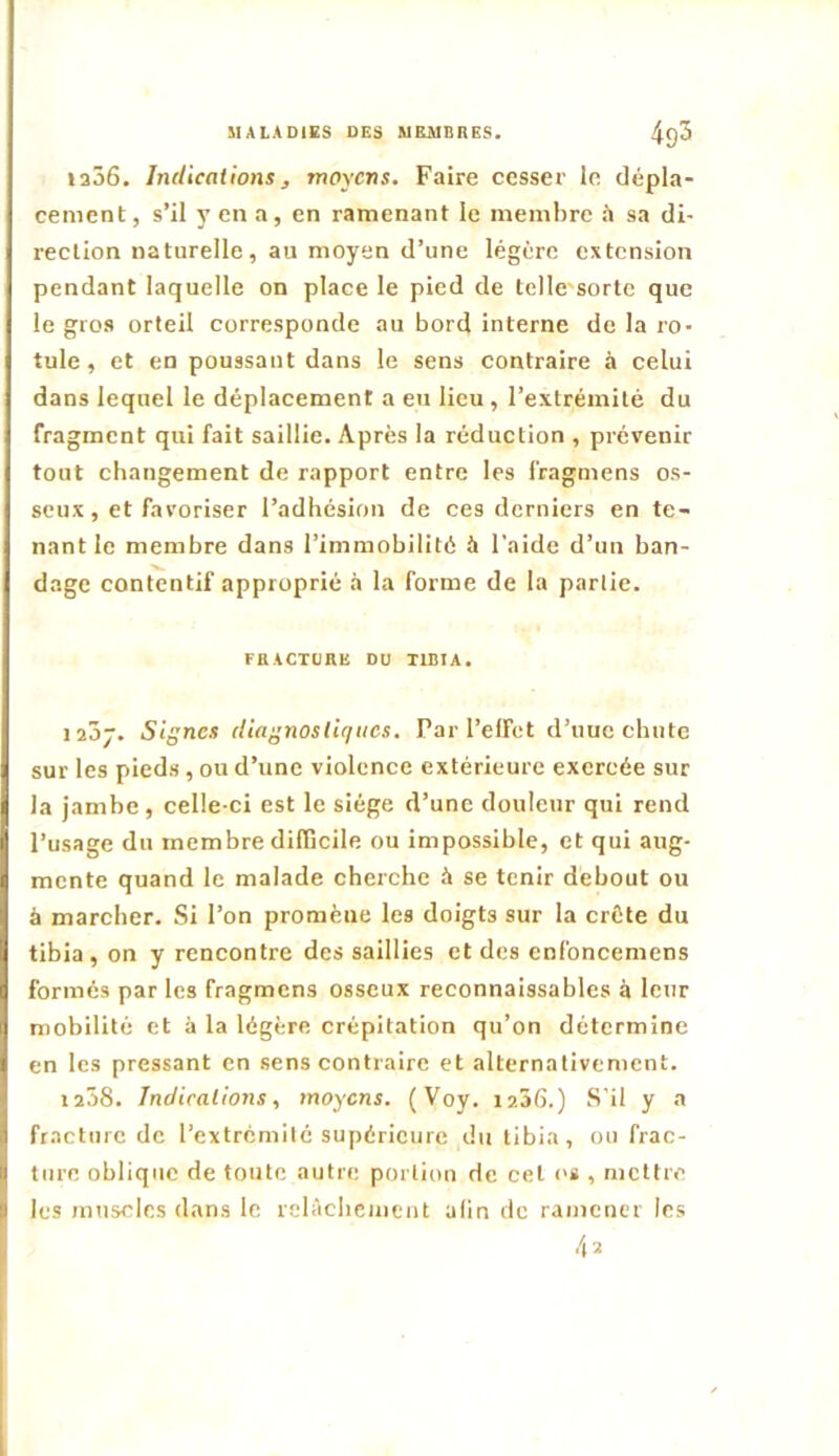 ia56. Indications, moyens. Faire cesser le dépla- cement , s’il y en a, en ramenant le membre il sa di- rection naturelle, au moyen d’une légère extension pendant laquelle on place le pied de telle'sorte que le gros orteil corresponde au bord interne de la ro- tule , et en poussant dans le sens contraire à celui dans lequel le déplacement a eu lieu, l’extrémité du fragment qui fait saillie. Après la réduction , prévenir tout changement de rapport entre les l'ragmens os- seux, et favoriser l’adhésion de ces derniers en te- nant le membre dans l’immobilité à l'aide d’un ban- dage contentif approprié à la forme de la partie. FBACTÜBE DU TIBIA. laôj. Signes diagnostiques. Parl’elfet d’uuc chute sur les pieds , ou d’une violence extérieure exercée sur la jambe, celle-ci est le siège d’une douleur qui rend l’usage du membre difficile ou impossible, et qui aug- mente quand le malade cherche à se tenir debout ou à marcher. Si l’on promène les doigts sur la crête du tibia , on y rencontre des saillies et des enfoncemens formés par les fragmens osseux reconnaissables à leur mobilité et à la légère crépitation qu’on détermine en les pressant en sens contraire et alternativement. 1208. Indications, moyens. (Voy. laâd.) S'il y a fracture de l’extrémité supérieure du tibia, ou frac- ture oblique de toute autre portion de cet os , mettre les muscles dans le relâchement afin de ramener les