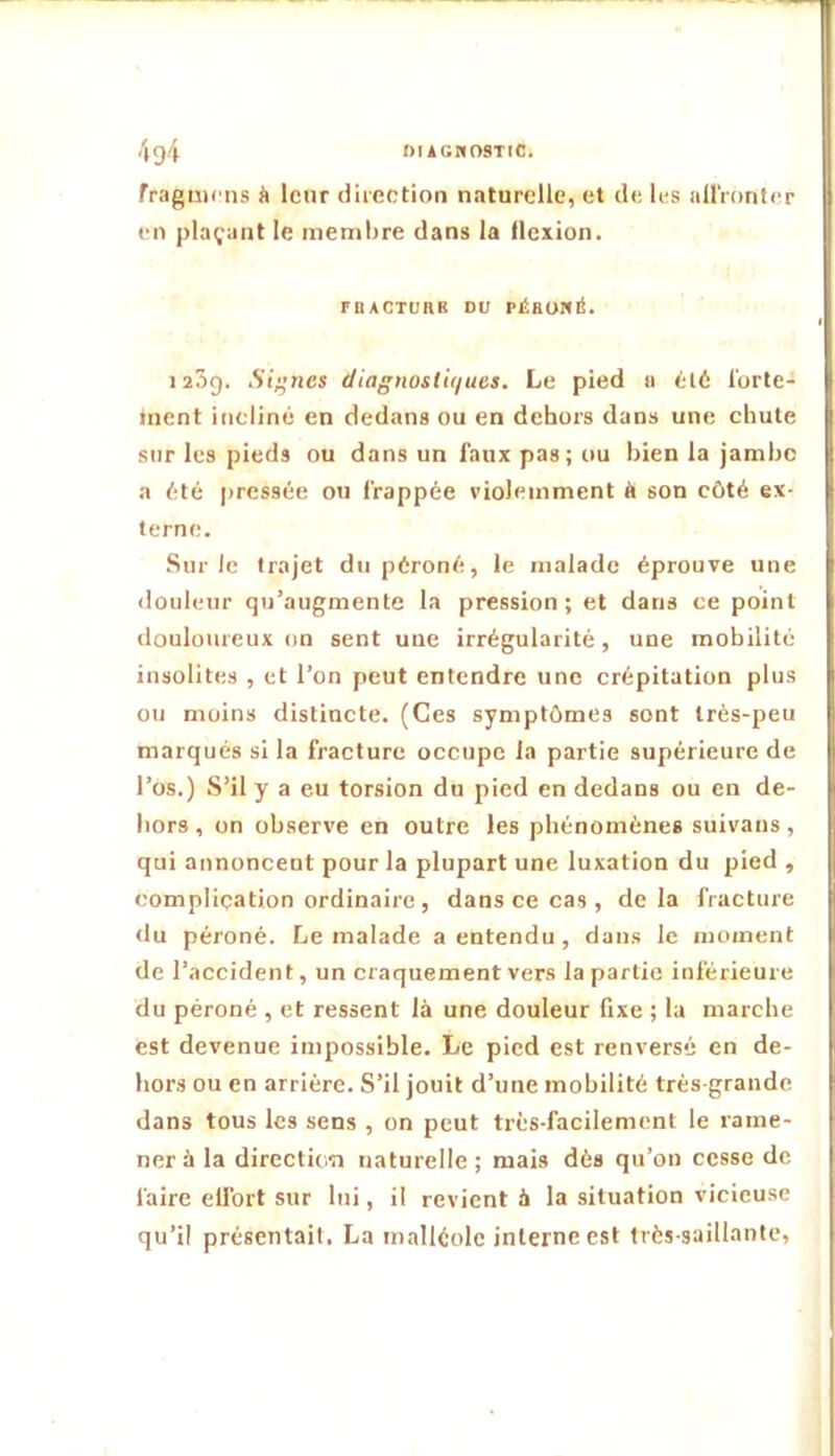 4g4 niAGMOSiic. fragmcns à leur direction naturelle, et de les alIVonter en plaçant le membre dans la flexion. rnACTüRK DU rÉaoNÉ. laSg. Sincs diagnosti(/ues. Le pied ii été l'orte- inent incliné en dedans ou en dehors dans une chute sur les pieds ou dans un faux pas; ou bien la jambe a été pressée ou frappée violemment à son côté ex- terne. Sur le trajet du péroné, le malade éprouve une <louleur qu’augmente la pression; et dans ce point douloureux on sent une irrégularité, une mobilité insolites , et l’on peut entendre une crépitation plus ou moins distincte. (Ces symptômes sont Irés-peu marqués si la fracture occupe la partie supérieure de l’os.) .S’il y a eu torsion du pied en dedans ou en de- hors , on observe en outre les phénomènes suivans, qui annoncent pour la plupart une luxation du pied , complication ordinaire , dans ce cas , delà fracture du péroné. Le malade a entendu , dans le moment de l’accident, un craquement vers la partie inférieure du péroné , et ressent là une douleur fixe ; la marche est devenue impossible. Le pied est renversé en de- hors ou en arrière. S’il jouit d’une mobilité très-grande dans tous les sens , on peut très-facilement le rame- ner à la directioTi naturelle; mais dès qu’on cesse de faire effort sur lui, il revient à la situation vicieuse qu’il présentait. La malléole interne est très-saillante.