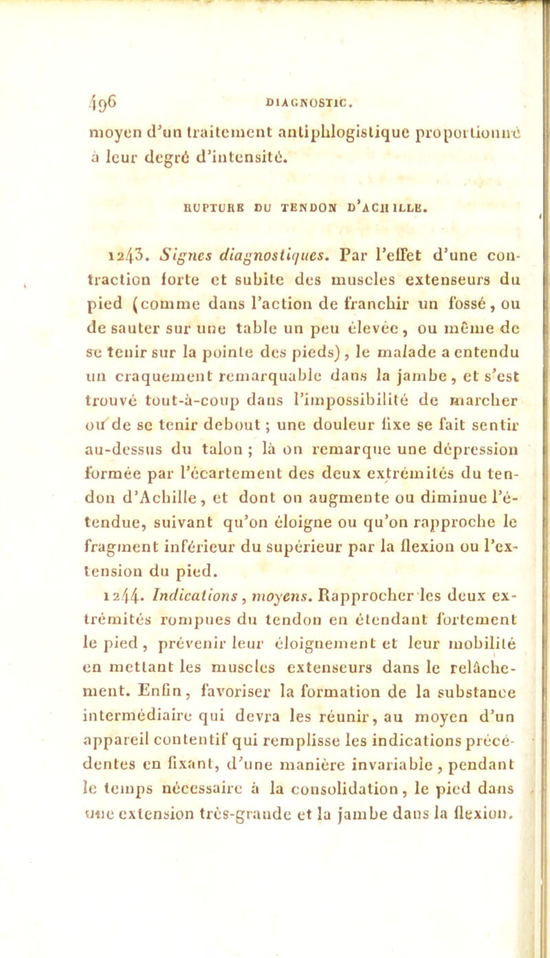 4ç)6 DIACKOSTIC. moyen d’un Iraiteiuent anliphlogistiquc propoilioniic à leur degré d’intensité. nUPTURE DU TENDON d’aCUILLB. 1243. Signes diagnostiques. Par l’elTet d’une con- traction forte et subite des museles extenseurs du pied (comme dans l’action de franchir un fossé, ou de sauter sur une table un peu élevée, ou même de se tenir sur la pointe des pieds) , le malade a entendu un craquement remarquable dans la jambe, et s’est trouvé tüut-à-coup dans l’impossibilité de iiiarcber ou'de se tenir debout ; une douleur fixe se fait sentir au-dessus du talon ; là on remarque une dépression formée par l’écartement des deux extrémités du ten- don d’Achille, et dont on augmente ou diminue l’é- tendue, suivant qu’on éloigne ou qu’on rapproche le fragment inférieur du supérieur par la flexion ou l’ex- tension du pied. 1244- Indications, moyens. Rapprocher les deux ex- trémités rompues du tendon en étendant fortement le pied , prévenir leur éloignement et leur mobilité en mettant les muscles extenseurs dans le relâche- ment. Enfin, favoriser la formation de la substance intermédiaire qui devra les réunir, au moyen d’un appareil contentif qui remplisse les indications précé- dentes en fixant, d’une manière invariable, pendant le temps nécessaire à la consolidation, le pied dans une extension très-grande et la jambe dans la flexion.