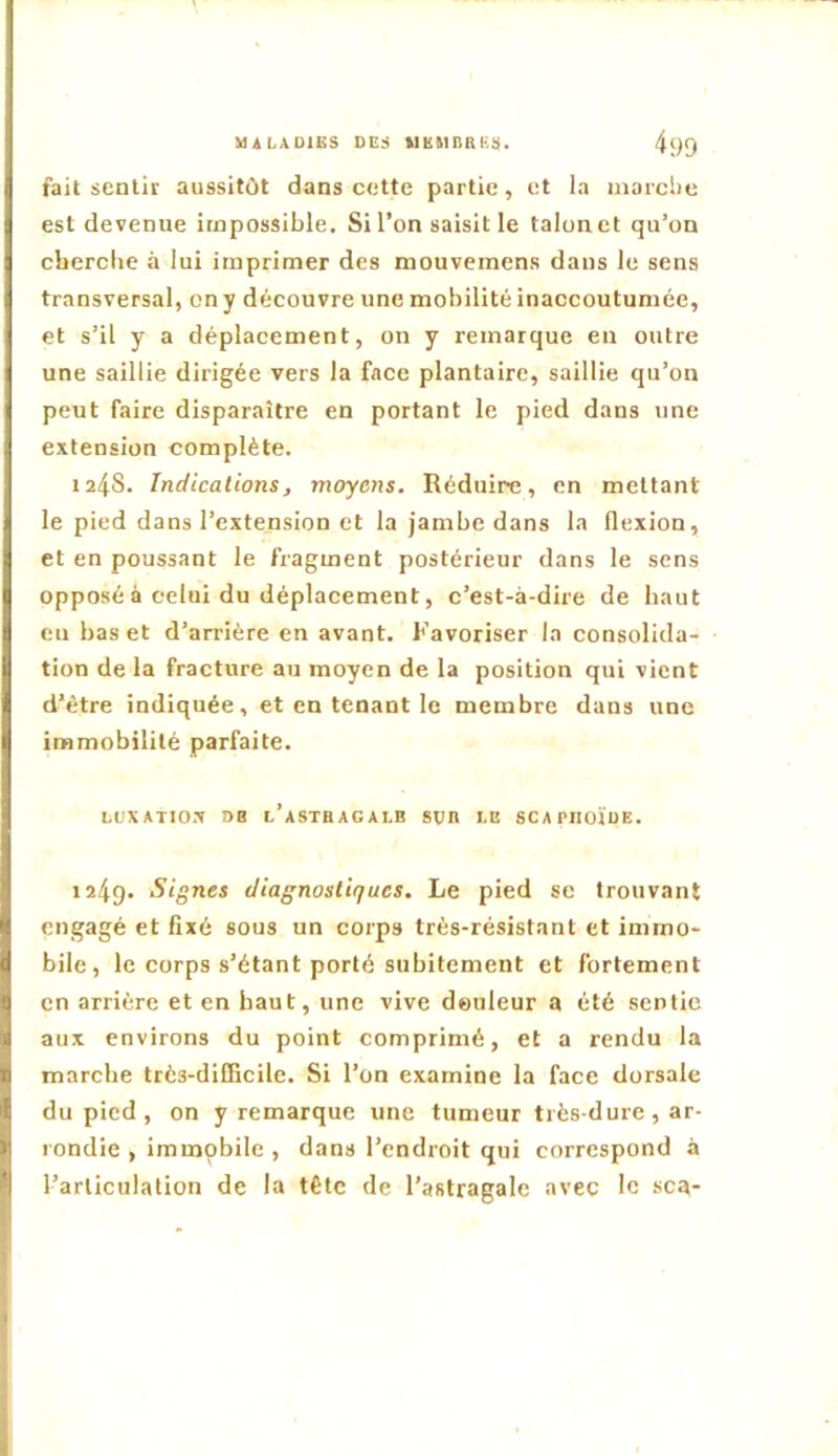 fait sentie aussitôt dans cette partie , et la marche est devenue impossible. Si l’on saisit le talon et qu’on cberclie à lui imprimer des mouvemens dans le sens transversal, on y découvre une mobilité inaccoutumée, et s’il y a déplacement, on y remarque en outre une saillie dirigée vers la face plantaire, saillie qu’on peut faire disparaître en portant le pied dans une extension complète. 1248. Indications, moyens. Réduire, en mettant le pied dans l’extension et la jambe dans la flexion, et en poussant le fragment postérieur dans le sens opposé à celui du déplacement, c’est-à-dire de haut en bas et d’arrière en avant. Favoriser la consolida- tion de la fracture au moyen de la position qui vient d’être indiquée, et en tenant le membre dans une immobilité parfaite. LUXXTIO.X »B l’aSTBAGALB SVB LE SCAPIIOÏUE. 1249. Signes diagnostiques. Le pied se trouvant engagé et fixé sous un corps très-résistant et immo- bile, le corps s’étant porté subitement et fortement en arrière et en haut, une vive deiileur a été sentie aux environs du point comprimé, et a rendu la marche très-dilEcile. Si l’on examine la face dorsale du pied , on y remarque une tumeur très-dure , ar- rondie , immobile , dans l’endroit qui correspond à l’articulation de la tête de l’astragale avec le sca-