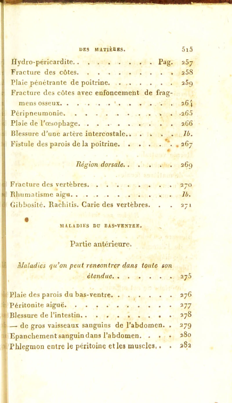 Hydro-péricardite Pag. aSy Fracture des côtes aSS Plaie pénétrante de poitrine aS9 Fracture des côtes avec enfoncement de frag- mens osseux ' 364 Péripneumonie ». .aGS Plaie de l’œsophage aG6 Blessure d’une artère intercostale.. .... Ib. Fistule des parois de la poitrine , a6j Région dorsale 369 Fracture des vertèbres ayo Rhumatisme aigu Ib. Gibbosité. Rachilis. Carie des vertèbres. . . ayr MALADIES DD BAS-VBNTBE. ^ Partie antérieure. Maladies qu’on peut rencontrer dans toute son étendue ayS Plaie des parois du bas-ventre ayG Péritonite aiguë ayy Blessure de l’intestin ayS — de gros vaisseaux sanguins de l’abdomen. . ayg Epanchement sanguin dans l’abdomen. . . • 280 Phlegmon entre le péritoine elles muscles.. . a8a