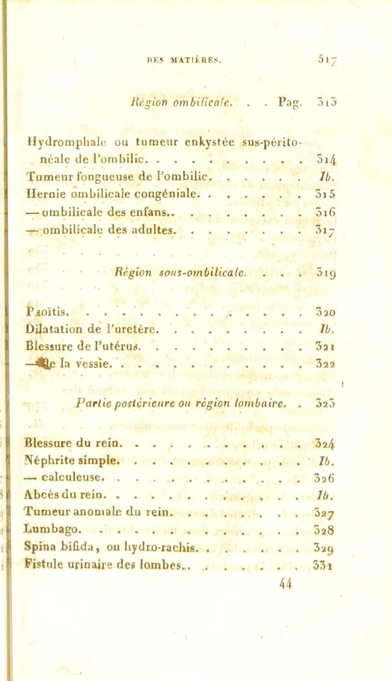 1>K5 MATItnRS. Hcgiort ombilicafc. . . Pag. 3iS Hydromplialc ou tumeur enkystée sus-péiito- néale de l’ombilic 5i4 Tumeur fongueuse de l’ombilic Ib. Hernie ombilicale congéniale 5i5 — ombilicale des enfans 5i6 ^ ombilicale des adultes 3ij Région sous-ombilicale. . . . 519 Psoïtis. 3 20 Dilatation de l’uretère Ib, Blessure de l’utérus 3a i -^la vessie. 322 I Partie postérieure ou région lombaire. . 523 Blessure du reiu 324 Néphrite simple Ib. — calculeuse 3a6 Abcèsdurein Ib. Tumeur anomale du rein . . . 327 Lumbago 028 Spina biBda, ou hydro-racliis 329 Fistule urinaire des lombes... 33i 44