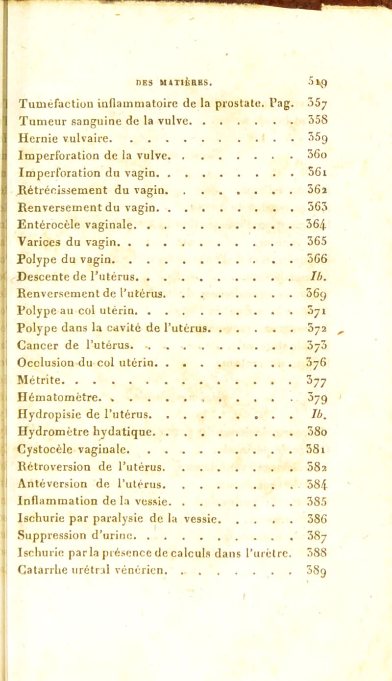 Tuméfaction indainmatoirc de la prostate. Pag. 357 Tumeur sanguine de la vulve 358 Hernie vulvaire 35g Imperforation de la vulve 36o Imperforation du vagin 56i Rétrécissement du vagin 56î Renversement du vagin 363 Entérocèle vaginale 364 Varices du vagin 365 Polype du vagin 366 Descente de l’utérus Ih. Renversement de l’utérus 36g Polype au col utérin Syr Polype dans la cavité de l’utérus 872 , Cancer de l’utérus 373 Occlusion du col utérin 3y6 Métrite Syy Hématomètre. 379 Hydropisie de l’utérus Ib. Hydromètre hydatique 38o Cystocéle vaginale 38i Rétroversion de l’utérus 082 Antéversion de l’utérus 584 I: Inflammation de la vessie 385 é Ischurie par paralysie de la vessie 386 fl .Suppression d’urine 387 t Ischurie par la présence de calculs dans l’urètre. 388 ji Catarrhe urétrul vénérien. 38g I