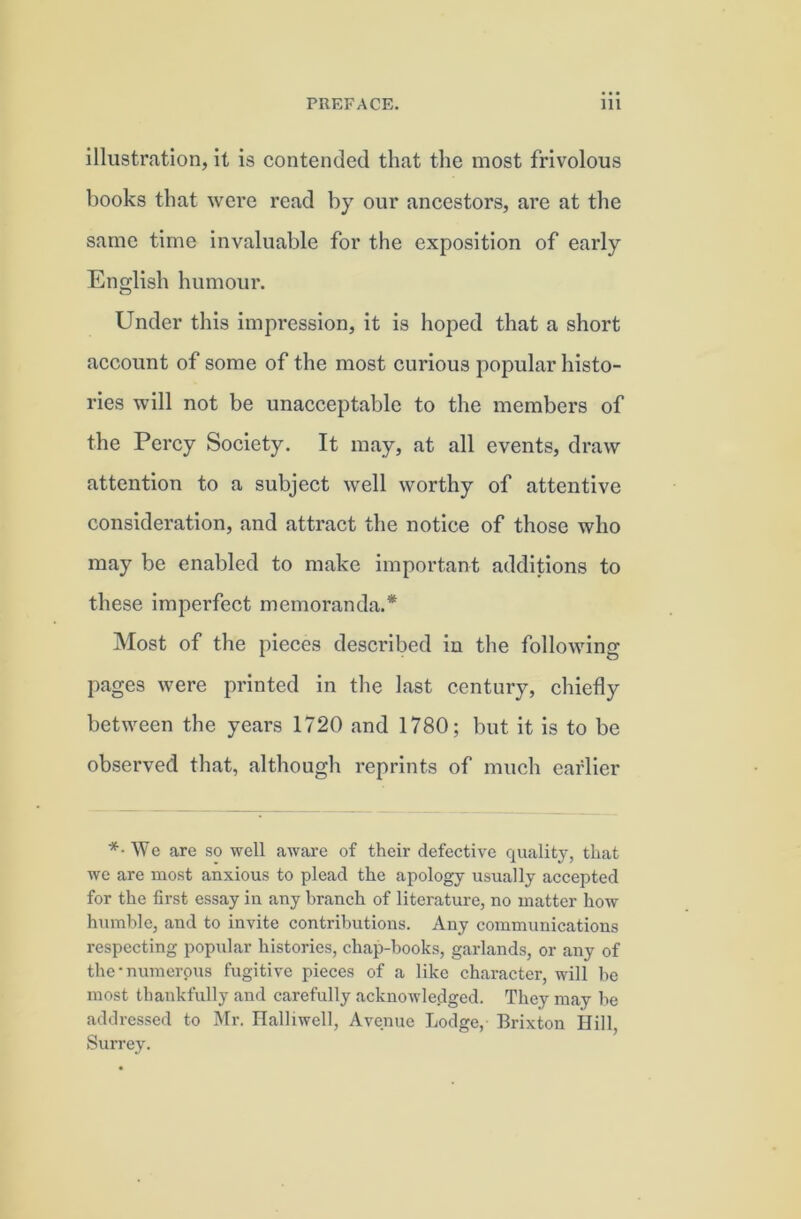 illustration, it is contended that the most frivolous books that were read by our ancestors, are at the same time invaluable for the exposition of early English humour. Under this impression, it is hoped that a short account of some of the most curious popular histo- ries will not be unacceptable to the members of the Percy Society. It may, at all events, draw attention to a subject well worthy of attentive consideration, and attract the notice of those who may be enabled to make important additions to these imperfect memoranda.* Most of the pieces described in the following pages were printed in the last century, chiefly between the years 1720 and 1780; but it is to be observed that, although reprints of much earlier *• We are so well aware of their defective quality, that we are most anxious to plead the apology usually accepted for the first essay in any branch of literature, no matter how humble, and to invite contributions. Any communications respecting popiilar histories, chap-books, garlands, or any of the-numerous fugitive pieces of a like character, will he most thankfully and carefully acknowledged. They may he addres.sed to Mr. Halliwell, Avenue Lodge, Brixton Hill, Surrey.