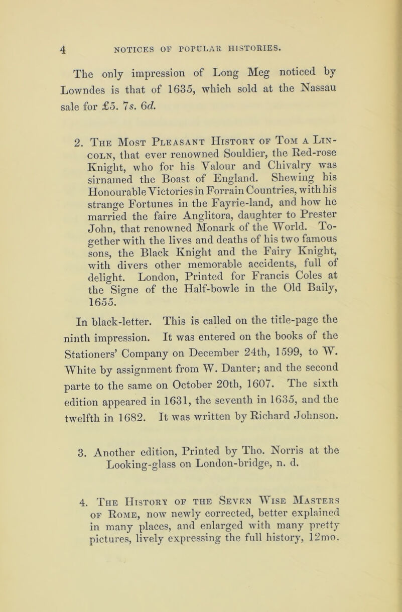 The only impression of Long Meg noticed by Lowndes is that of 1635, which sold at the Nassau sale for £5. 7s. 6d. 2. The Most Pleasant History of Tom a Lin- coln, that ever renowned Souldier, the Red-rose Knight, who for his Valour and Chivalry was sirnained the Boast of England. Shewing his Honourable Victories in Forrain Countries, with his strange Fortunes in the Fayrie-land, and how he married the faire Anglitora, daughter to Prester John, that renowned Monark of the World. To- gether with the lives and deaths of his two famous sons, the Black Knight and the Fairy Knight, with divers other memorable accidents, full of delight. London, Printed for Francis Coles at the Signe of the Half-bowle in the Old Baily, 1655. In black-letter. This is called on the title-page the ninth impression. It was entered on the books of the Stationers’ Company on December 24th, 1599, to W. White by assignment from W. Danter; and the second parte to the same on October 20th, 1607. The sixth edition appeared in 1631, the seventh in 1635, and the twelfth in 1682. It was written by Richard Johnson. 3. Another edition. Printed by Tho. Norris at the Looking-glass on London-bridge, n. d. 4. The History of the Seven Wise Masters OF Rome, now newly corrected, better explained in many places, and enlarged with many pretty pictures, lively expressing the full history, 12mo.