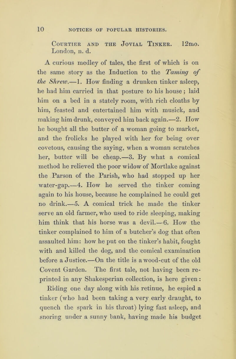 Courtier and the Jovial Tinker. 12mo. London, n. d. A curious medley of tales, the first of which is on the same story as the Induction to the Taming of the Shrew.—1. How finding a drunken tinker asleep, he had him carried in that posture to his house; laid him on a bed in a stately room, with rich cloaths by him, feasted and entertained him with musick, and making him drunk, conveyed him back again.—2. How he bought all the butter of a woman going to market, and the frolicks he played with her for being over covetous, causing the saying, when a woman scratches her, butter will be cheap.—3. By what a comical method he relieved the poor widow of Mortlake against the Parson of the Parish, who had stopped up her water-gap.—4. How he served the tinker coming again to his house, because he complained he could get no drink.—5. A comical trick he made the tinker serve an old farmer, who used to ride sleeping, making him think that his horse was a devil.—6. How the tinker complained to him of a butcher’s dog that often assaulted him: how he put on the tinker’s habit, fought with and killed the dog, and the comical examination before a Justice.—On the title is a wood-cut of the old Covent Garden. The first tale, not having been re- printed in any Shakesperian collection, is here given: Riding one day along with his retinue, he espied a tinker (who had been taking a very early draught, to quench the spark in his throat) lying fast asleep, and snoring under a sunny bank, having made his budget