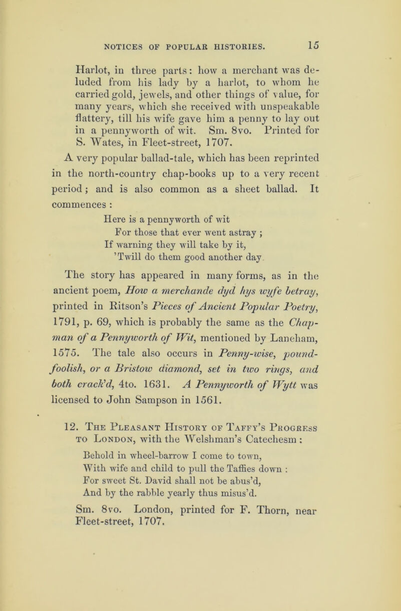 Harlot, in three parts: how a merchant was de- luded from his lady by a harlot, to whom he carried gold, jewels, and other things of value, for many years, which she received with unspeakable flattery, till his wife gave him a penny to lay out in a pennyworth of wit. Sm. 8vo. Printed for S. Wates, in Fleet-street, 1707. A very popular ballad-tale, which has been reprinted in the north-country chap-books up to a very recent period; and is also common as a sheet ballad. It commences : Here is a pennyworth of wit For those that ever went astray ; If warning they will take by it, ’Twill do them good another day The story has appeared in many forms, as in the ancient poem. How a merchande dyd hys loyfe betray, printed in Ritson’s Pieces of Ancient Popular Poetry, 1791, p. 69, which is probably the same as the Chap- man of a Pennyworth of Wit, mentioned by Laneham, 1575. The tale also occurs in Penny-wise, pwiind- foolish, or a Bristow diamond, set in tioo rings, and both cracPd, 4to. 1631. A Pennyworth of IVytt was licensed to John Sampson in 1561. 12. The Pleasant History of Taffy’s Progress TO London, with the Welshman’s Catechesm : Behold in wheel-barrow I come to town. With wife and child to pull the Taffies down : For sweet St. David shall not be abus’d. And by the rabble yearly thus misus’d. Sm. 8VO. London, printed for F. Thorn, near Fleet-street, 1707.