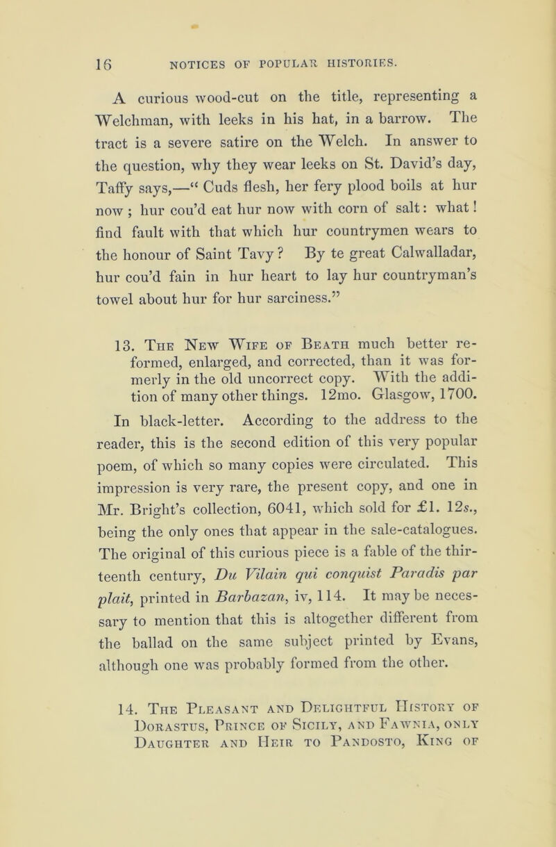 A curious wood-cut on the title, representing a Welchman, with leeks in his hat, in a barrow. The tract is a severe satire on the Welch. In answer to the question, why they wear leeks on St. David’s day, Taffy says,—“ Cuds flesh, her fery plood boils at hur now ; hur cou’d eat hur now with corn of salt: what! find fault with that which hur countrymen wears to the honour of Saint Tavy ? By te great Calwalladar, hur cou’d fain in hur heart to lay hur countryman’s towel about hur for hur sarciness.” 13. The New Wife of Beath much better re- formed, enlarged, and corrected, than it was for- merly in the old uncorrect copy. With the addi- tion of many other things. 12mo. Glasgow, 1700. In black-letter. According to the address to the reader, this is the second edition of this very popular poem, of which so many copies were circulated. This impression is very rare, the present copy, and one in Mr. Bright’s collection, 6041, which sold for £1. 12s., being the only ones that appear in the sale-catalogues. The original of this curious piece is a fable of the thir- teenth century, Du Vilain qui conquist Paradis par plait, printed in Barbazan, iv, 114. It maybe neces- sary to mention that this is altogether different from the ballad on the same subject printed by Evans, although one was probably formed from the other. 14. The Pleasant and Delightful IIistoPvY of Dorastus, Prince of Sicily, and Fawnia, only Daughter and Heir to Pandosto, King of