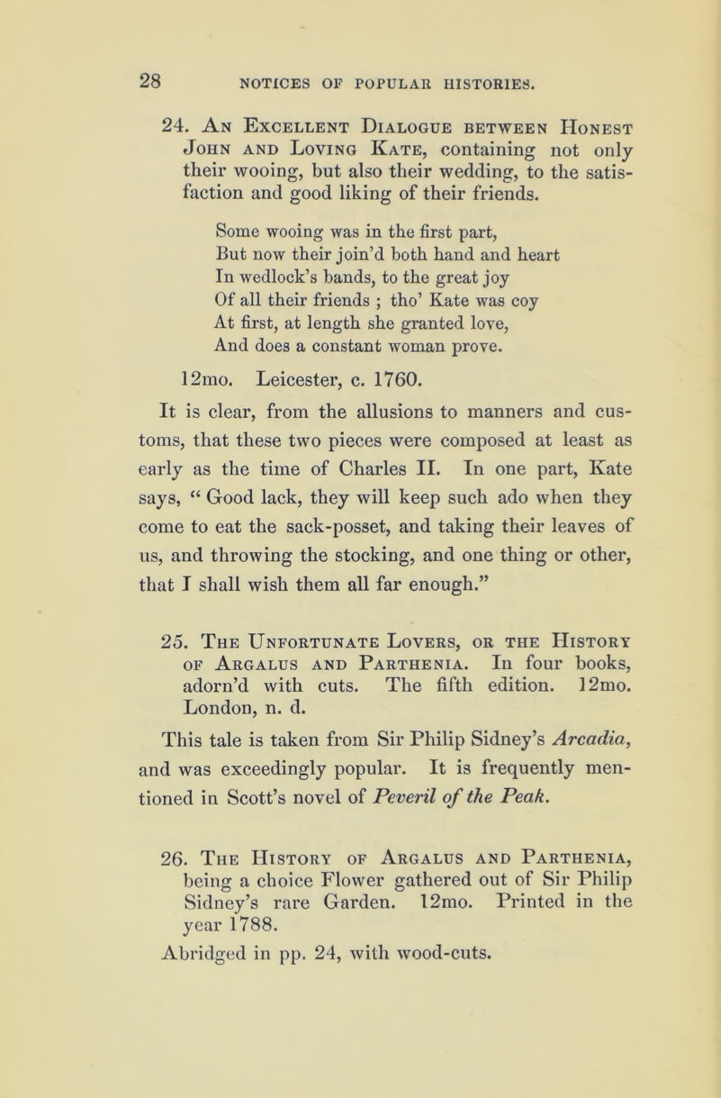 24, An Excellent Dialogue between Honest John and Loving Kate, containing not only their wooing, but also their wedding, to the satis- faction and good liking of their friends. Some wooing was in the first part. But now their join’d both hand and heart In wedlock’s bands, to the great joy Of all their friends ; tho’ Kate was coy At first, at length she granted love, And does a constant woman prove. 12mo. Leicester, c. 1760. It is clear, from the allusions to manners and cus- toms, that these two pieces were composed at least as early as the time of Charles II. In one part, Kate says, “ Good lack, they will keep such ado when they come to eat the sack-posset, and taking their leaves of us, and throwing the stocking, and one thing or other, that I shall wish them all far enough.” 25. The Unfortunate Lovers, or the History OF Argalus and Parthenia. In four books, adorn’d with cuts. The fifth edition. 12mo. London, n. d. This tale is taken from Sir Philip Sidney’s Arcadia, and was exceedingly popular. It is frequently men- tioned in Scott’s novel of Peveril of the Peak. 26. The History of Argalus and Parthenia, being a choice Flower gathered out of Sir Philip Sidney’s rare Garden. l2mo. Printed in the year 1788. Abridged in pp. 24, with wood-cuts.