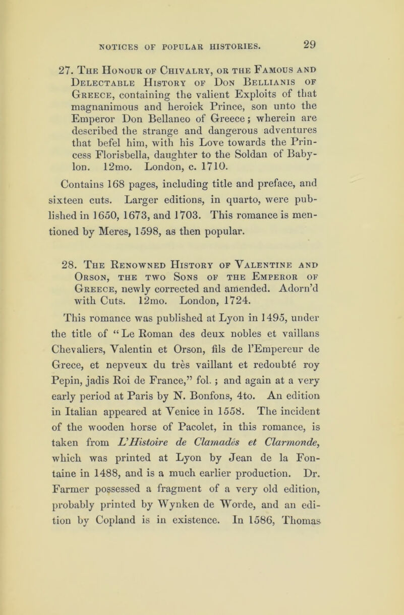 27. The Honour of Chivalry, or the Famous and Delectable History of Don Bellianis of Greece, containing the valient Exploits of that magnanimous and heroick Prince, son unto the Emperor Don Bellaneo of Greece; wherein are described the strange and dangerous adventures that befel him, with his Love towards the Prin- cess Florisbella, daughter to the Soldan of Baby- lon. 12mo. London, c. 1710. Contains 168 pages, including title and preface, and sixteen cuts. Larger editions, in quarto, were pub- lished in 1650, 1673, and 1703. This romance is men- tioned by Meres, 1598, as then popular. 28. The Renowned History of Valentine and Orson, the two Sons of the Emperor of Greece, newly corrected and amended. Adorn’d with Cuts. 12mo. London, 1724. This romance was published at Lyon in 1495, under the title of “ Le Roman des deux nobles et vaillans Chevaliers, Valentin et Orson, fils de I’Empereur de Grece, et nepveux du tres vaillant et redoubt^ roy Pepin, jadis Roi de France,” fob ; and again at a very early period at Paris by N. Bonfons, 4to. An edition in Italian appeared at Venice in 1558. The incident of the wooden horse of Pacolet, in this romance, is taken from UHistoire de Clamades et Clarmonde, which was printed at Lyon by Jean de la Fon- taine in 1488, and is a much earlier production. Dr. Farmer possessed a fragment of a very old edition, probably printed by Wynken de Worde, and an edi- tion by Copland is in existence. In 1586, Thomas