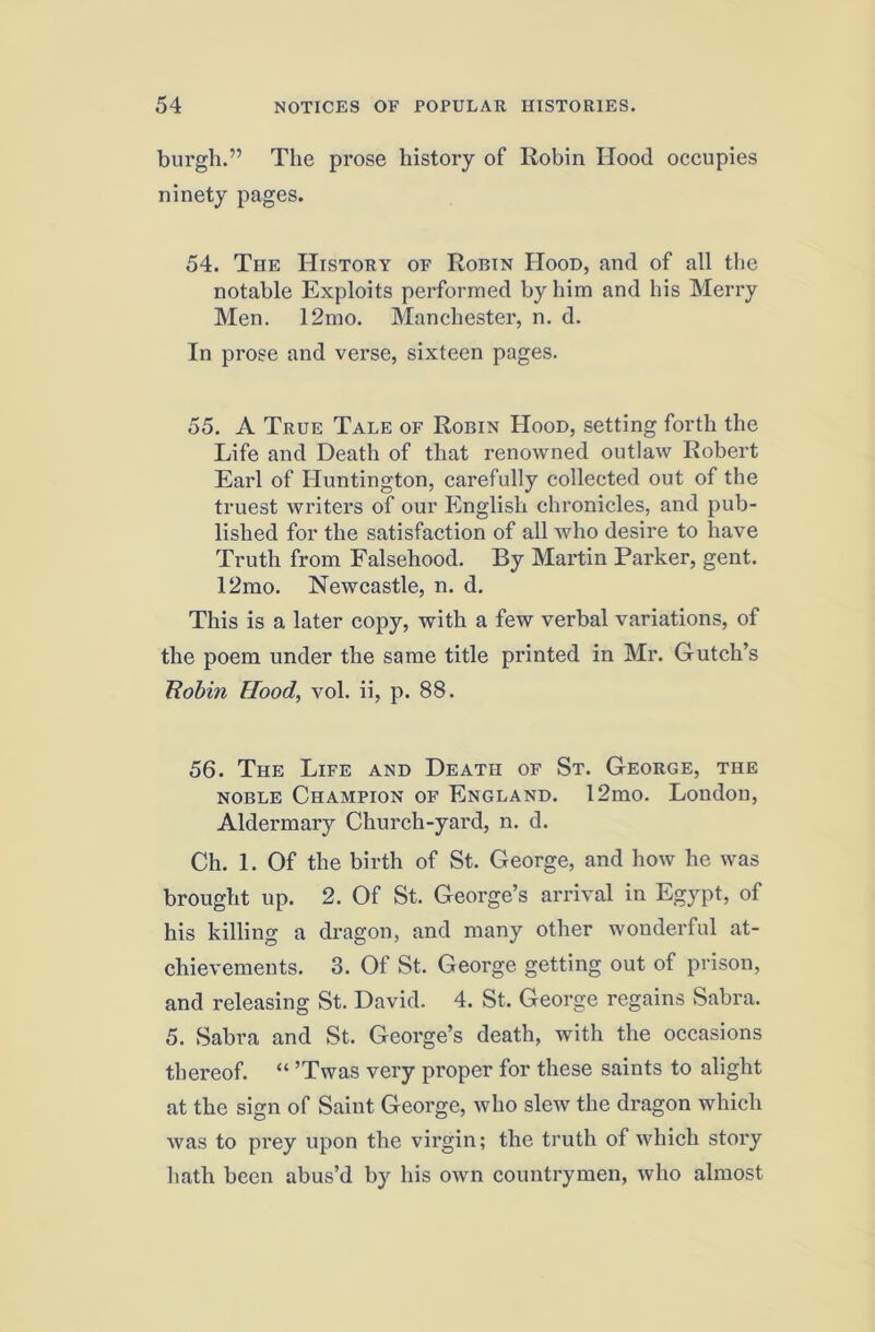 burgh.” The prose history of Robin Hood occupies ninety pages. 54. The History of Robin Hood, and of all the notable Exploits performed by him and his Merry Men. 12mo. Manchester, n. d. In prose and verse, sixteen pages. 55. A True Tale of Robin Hood, setting forth the Life and Death of that renowned outlaw Robert Earl of Huntington, carefully collected out of the truest writers of our English chronicles, and pub- lished for the satisfaction of all who desire to have Truth from Falsehood. By Martin Parker, gent. 12mo. Newcastle, n. d. This is a later copy, with a few verbal variations, of the poem under the same title printed in Blr. Gutch’s Robin Hood, vol. ii, p. 88. 56. The Life and Death of St. George, the NOBLE Champion of England. 12mo. London, Aldermary Church-yard, n. d. Ch. 1. Of the birth of St. George, and how he was brought up. 2. Of St. George’s arrival in Egypt, of his killing a dragon, and many other wonderful at- chievements. 3. Of St. George getting out of prison, and releasing St. David. 4. St. George regains Sabra. 5. Sabra and St. George’s death, with the occasions thereof. “ ’Twas very proper for these saints to alight at the sign of Saint George, who slew the dragon which was to prey upon the virgin; the truth of which story hath been abus’d by his own countrymen, who almost