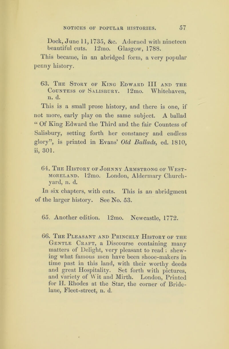 Dock, June 11,1735, &c. Adorned witli nineteen beautiful cuts. 12ino. Glasgow, 1788. This became, in an abridged form, a very popular penny history. 63. The Story of King Edward III and the Countess of Salisbury. 12mo. Whitehaven, n. d. This is a small prose history, and there is one, if not more, early play on the same subject. A ballad “ Of King Edward the Third and the fair Countess of Salisbury, setting forth her constancy and endless glory”, is printed in Evans’ Old Ballads, ed. 1810, ii, 301. 64. The History of Johnny Armstrong of West- moreland. 12mo. London, Aldermary Church- vard, n. d. In six chapters, with cuts. This is an abridgment of the larger history. See No. 53. 65. Another edition. 12mo. Newcastle, 1772. 66. The Pleasant and Princely History of the Gentle Craft, a Discourse containing many matters of Delight, very pleasant to read ; shew- ing what famous men have been shooe-makers in time past in this land, with their worthy deeds and great Hospitality. Set forth with pictures, and variety of Wit and Mirth. London, Printed for II. Rhodes at the Star, the corner of Bride- lane, Fleet-street, n. d.