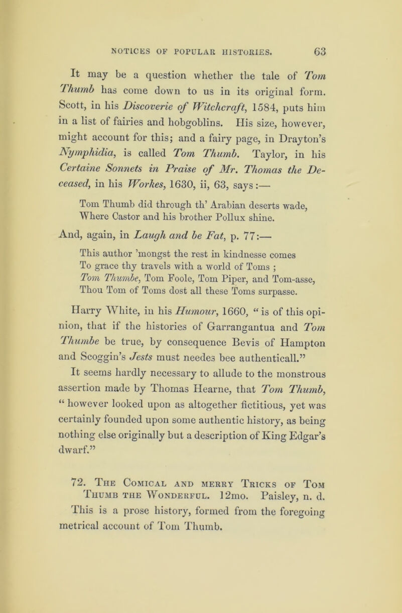 It may be a question whether the tale of 'Com rhumb has come down to us in its original form. O Scott, in his Discoverie of Witchcraft^ 1584, puts him in a list of fairies and hobgoblins. His size, however, might account for this; and a fairy page, in Drayton’s N^i/mphidia, is called Tom Thumb, Taylor, in his Certaine Sormets in Praise of Mr. Thomas the De- ceased, in his Workes, 1630, ii, 63, says:— Tom Thumb did through th’ Arabian deserts wade. Where Castor and his brother Pollux shine. And, again, in Laugh and be Fat, p. 77:— This author ’mongst the rest in kindnesse comes To grace thy travels with a world of Toms ; Tom Thumbe, Tom Foole, Tom Piper, and Tom-asse, Thou Tom of Toms dost all these Toms surpasse. Hurry White, in his Humour, 1660, “is of this opi- nion, that if the histories of Garrangantua and Tom Thumbe be true, by consequence Bevis of Hampton and Scoggin’s Jests must needes bee authenticall.” It seems hardly necessary to allude to the monstrous assertion made by Thomas Hearne, that Tom Thumb, “ however looked upon as altogether fictitious, yet was certainly founded upon some authentic history, as being nothing else originally but a description of King Edgar’s dwarf.” 72. The Comical and merry Tricks of Tom Thumb the Wonderful. 12mo. Paisley, n. d. This is a prose history, formed from the foregoing metrical account of Tom Thumb.