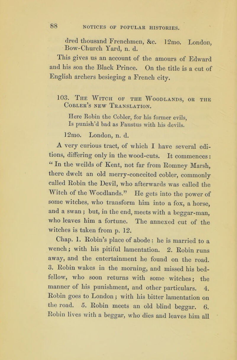 tired thousand Frenchmen, &c. 12mo. London, Bow-Church Yard, n. d. This gives us an account of the amours of Edward and his son the Black Prince. On the title is a cut of English archers besieging a French city. 103. The Witch of the Woodlands, or the Cobler’s new Translation. Here Robin the Cobler, for his former evils. Is punish’d bad as Paustus with his devils. 12mo. London, n. d. A very curious tract, of which I have several edi- tions, differing only in the wood-cuts. It commences: “In the weilds of Kent, not far from Romney Marsh, there dwelt an old merry-conceited cobler, commonly called Robin the Devil, who afterwards was called the Witch of the Woodlands.” He gets into the power of some witches, who transform him into a fox, a horse, and a swan ; but, in the end, meets with a beggar-man, who leaves him a fortune. The annexed cut of the witches is taken from p. 12. Chap. 1. Robin’s place of abode : he is married to a wench; with his pitiful lamentation. 2. Robin runs away, and the entertainment he found on the road. 3. Robin wakes in the morning, and missed his bed- fellow, who soon returns with some witches; the manner of his punishment, and other particulars. 4. Robin goes to London; ivith his bitter lamentation on the road. 5. Robin meets an old blind beggar. 6. Robin lives with a beggar, who dies and leaves him all