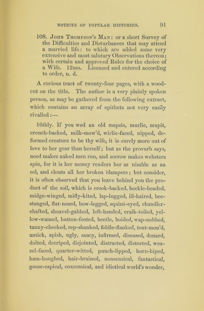 108. John Thompson’s Man: ora short Survey of the Difficulties and Disturbances that may attend a married life: to which are added some very extensive and most salutary Obseiwations thereon; with certain and approved Rules for the choice of a Wife. 12mo. Licensed and entered according to order, n. d. A curious tract of twenty-four pages, with a wood- cut on the title. The author is a very plainly spoken person, as may be gathered from the following extract, which contains an array of epithets not very easily rivalled:— IGthly. If you wed an old mapsie, murlie, mupit, crouch-backed, milk-mov/’d, wirlie-faced, nipped, de- formed creature to be thy wife, it is surely more out of love to her gear than herself; but as the proverb says, need makes naked men run, and sorrow makes websters spin, for it is her money renders her as nimble as an eel, and clouts all her broken clampers ; but consider, it is often observed that you leave behind you the pro- duct of the soil, which is crook-backed, heckle-headed, midge-winged, mifly-kited, lap-lugged, ill-haired, bee- stanged, flat-nosed, bow-legged, squint-eyed, chandler- chafted, sheavel-gabbed, left-handed, craik-toiled, yel- low-warned, button-footed, beetle, boided, wap-nobbed, tanny-cheeked, rep-shanked, fiddle-flanked, tout-mon’d, antick, apish, ugly, saucy, infirmed, diseased, donard, doited, decriped, disjointed, distracted, distorted, wea- zel-fiiced, quarter-witted, punch-lipped, horn-biped, ham-houghed, hair-brained, nonsensical, fantastical, goose-capical, coxcomical, and idiotical world’s wonder.