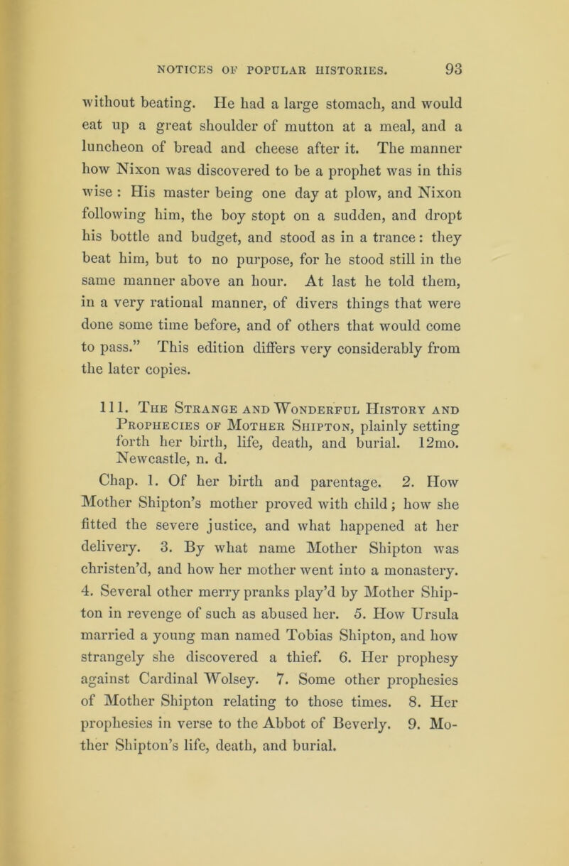 without beating. He had a large stomach, and would eat up a great shoulder of mutton at a meal, and a luncheon of bread and cheese after it. The manner how Nixon was discovered to be a prophet was in this wise : His master being one day at plow, and Nixon following him, the boy stopt on a sudden, and di'opt his bottle and budget, and stood as in a trance: they beat him, but to no purpose, for he stood still in the same manner above an hour. At last he told them, in a very rational manner, of divers things that were done some time before, and of others that would come to pass.” This edition differs very considerably from the later copies. 111. The Strange and Wonderful History and Prophecies of Mother Shipton, plainly setting forth her birth, life, death, and burial. 12mo. Newcastle, n. d. Chap. 1. Of her birth and parentage. 2. How Mother Shipton’s mother proved with child; how she fitted the sevei’e justice, and what happened at her delivery. 3. By wdiat name Mother Shipton was christen’d, and how her mother went into a monastery. 4. Several other merry pranks play’d by Mother Ship- ton in revenge of such as abused her. 5. How Ursula married a young man named Tobias Shipton, and how strangely she discovered a thief. 6. Her prophesy against Cardinal Wolsey. 7. Some other prophesies of Mother Shipton relating to those times. 8. Her prophesies in verse to the Abbot of Beverly. 9. Mo- ther Shiptou’s life, death, and burial.