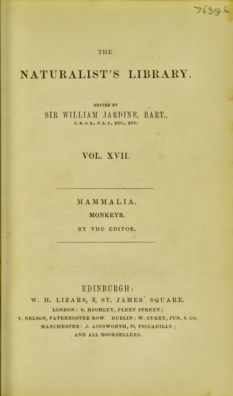 THE ■7^2.5 NATURALIST’S LIBRARY. EDITED BY SIK WILLIAM JARHINE, BART., F. K. S. E., F. L. S., ETC., ETC. VOL. XVII. MAMMALIA. MONKEYS. BY THE EDITOR. EDINBURGH: W. H. LIZARS, 3, ST. JAMES’ SQUARE. LONDON : S. HIGHLEY, FLEET STREET ; T. NELSON, PATERNOSTER ROW. DUBLIN : W. CURRY, JUN. & CO. MANCHESTER: J. AINSWORTH, 93, PICCADILLY; , AND ALL BOOKSELLERS.