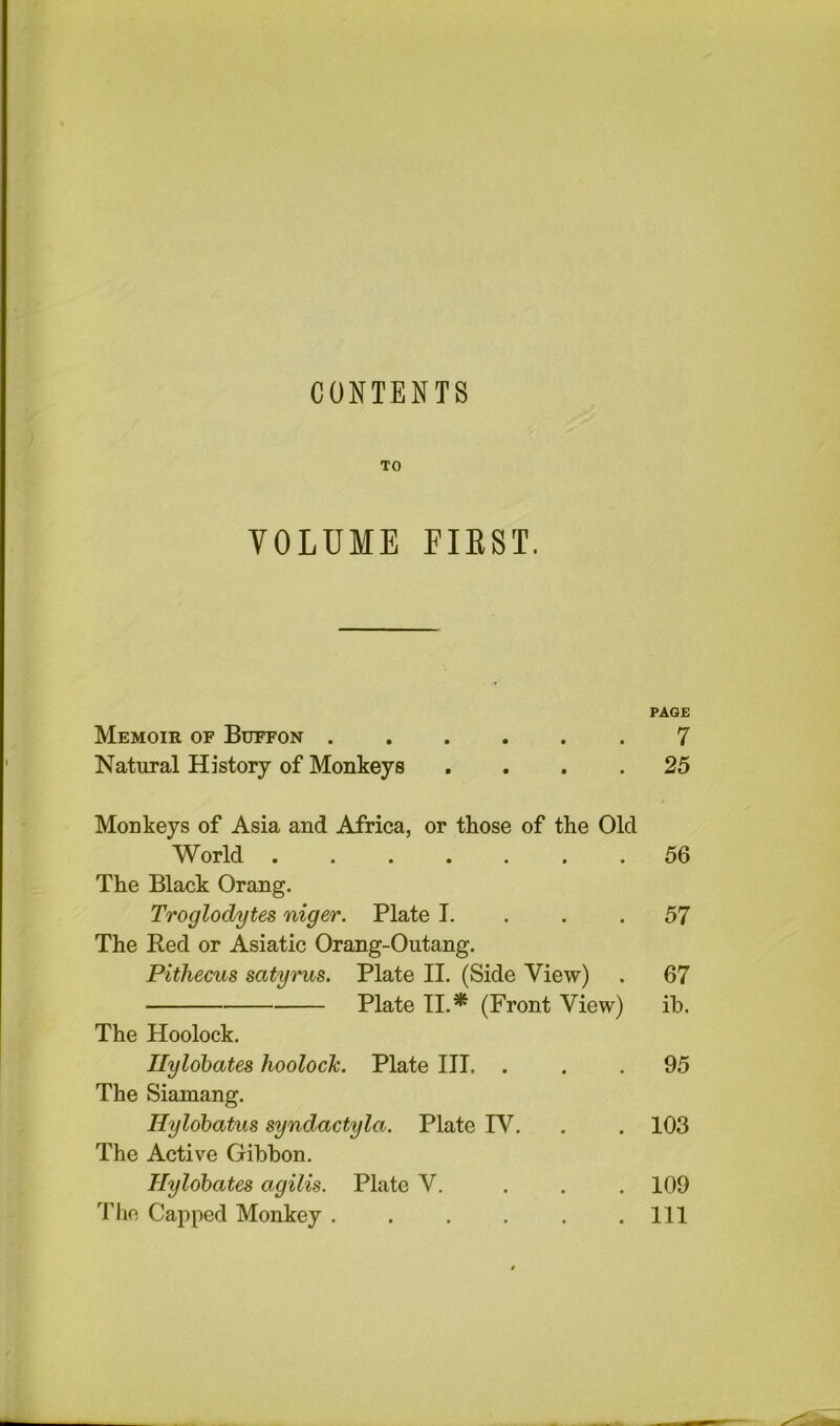 CONTENTS TO VOLUME EIEST. PAGE Memoir of Buffon 7 Natural History of Monkeys .... 25 Monkeys of Asia and Africa, or those of the Old World . 56 The Black Orang. Troglodytes niger. Plate I. . . .57 The Red or Asiatic Orang-Outang. Pithecus satyrus. Plate II. (Side View) . 67 Plate II.* (Front View) ih. The Hoolock. Ilyldbates hoolock. Plate III. ... 95 The Siamang. Hylohatus syndactyla. Plate IV. . . 103 The Active Gibbon. Hylobates agilis. Plate V. . . . 109 The Capped Monkey Ill