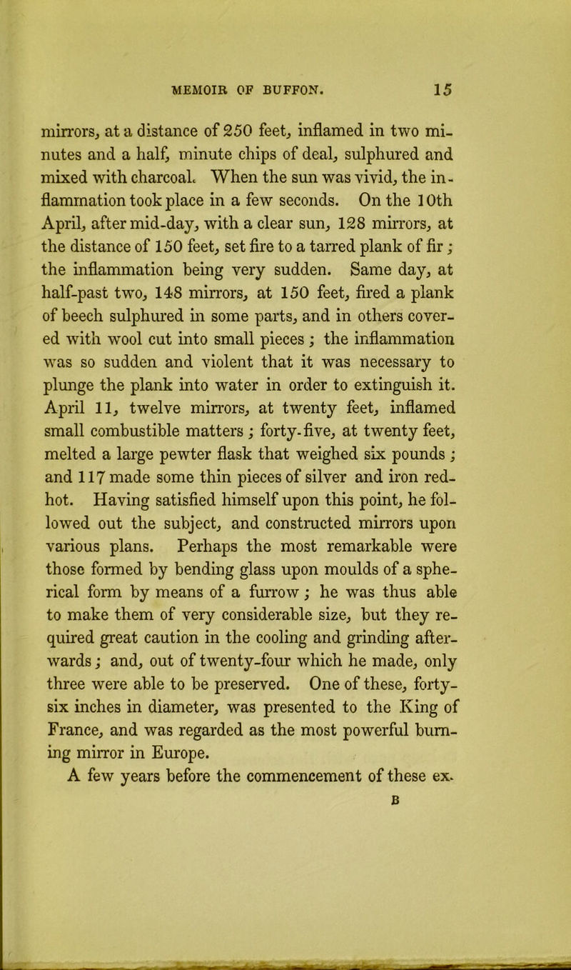 mirrorSj at a distance of 250 feet^ inflamed in two mi- nutes and a half, minute chips of deal, sulphured and mixed with charcoaL When the sun was vivid, the in- flammation took place in a few seconds. On the 10th April, after mid-day, with a clear sun, 128 mirrors, at the distance of 150 feet, set fire to a taiTed plank of fir ; the inflammation being very sudden. Same day, at half-past two, 148 mirrors, at 150 feet, fired a plank of beech sulphiu*ed in some parts, and in others cover- ed with w^ool cut into small pieces ; the inflammation was so sudden and violent that it was necessary to plunge the plank into water in order to extinguish it. April 11, twelve mirrors, at twenty feet, inflamed small combustible matters ; forty, five, at twenty feet, melted a large pewter flask that weighed six pounds; and 117 made some thin pieces of silver and iron red- hot. Having satisfied himself upon this point, he fol- lowed out the subject, and constructed mirrors upon various plans. Perhaps the most remarkable were those formed by bending glass upon moulds of a sphe- rical form by means of a fmvow ,* he was thus able to make them of very considerable size, but they re- quired great caution in the cooling and grinding after- wards ,• and, out of twenty-four which he made, only three were able to be preserved. One of these, forty- six inches in diameter, was presented to the King of France, and was regarded as the most powerful burn- ing mirror in Europe. A few years before the commencement of these ex. B